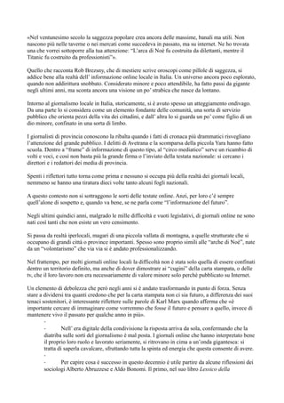 «Nel ventunesimo secolo la saggezza popolare crea ancora delle massime, banali ma utili. Non 
nascono più nelle taverne o nei mercati come succedeva in passato, ma su internet. Ne ho trovata 
una che vorrei sottoporre alla tua attenzione: “L’arca di Noè fu costruita da dilettanti, mentre il 
Titanic fu costruito da professionisti”». 
Quello che racconta Rob Brezsny, che di mestiere scrive oroscopi come pillole di saggezza, si 
addice bene alla realtà dell’ informazione online locale in Italia. Un universo ancora poco esplorato, 
quando non addirittura snobbato. Considerato minore e poco attendibile, ha fatto passi da gigante 
negli ultimi anni, ma sconta ancora una visione un po’ strabica che nasce da lontano. 
Intorno al giornalismo locale in Italia, storicamente, si è avuto spesso un atteggiamento ondivago. 
Da una parte lo si considera come un elemento fondante delle comunità, una sorta di servizio 
pubblico che orienta pezzi della vita dei cittadini, e dall’ altra lo si guarda un po’ come figlio di un 
dio minore, confinato in una sorta di limbo. 
I giornalisti di provincia conoscono la ribalta quando i fatti di cronaca più drammatici risvegliano 
l’attenzione del grande pubblico. I delitti di Avetrana e la scomparsa della piccola Yara hanno fatto 
scuola. Dentro a “frame” di informazione di questo tipo, al “circo mediatico” serve un ricambio di 
volti e voci, e così non basta più la grande firma o l’inviato della testata nazionale: si cercano i 
direttori e i redattori dei media di provincia. 
Spenti i riflettori tutto torna come prima e nessuno si occupa più della realtà dei giornali locali, 
nemmeno se hanno una tiratura dieci volte tanto alcuni fogli nazionali. 
A questo contesto non si sottraggono le sorti delle testate online. Anzi, per loro c’è sempre 
quell’alone di sospetto e, quando va bene, se ne parla come “l’informazione del futuro”. 
Negli ultimi quindici anni, malgrado le mille difficoltà e vuoti legislativi, di giornali online ne sono 
nati così tanti che non esiste un vero censimento. 
Si passa da realtà iperlocali, magari di una piccola vallata di montagna, a quelle strutturate che si 
occupano di grandi città o province importanti. Spesso sono proprio simili alle “arche di Noè”, nate 
da un “volontarismo” che via via si è andato professionalizzando. 
Nel frattempo, per molti giornali online locali la difficoltà non è stata solo quella di essere confinati 
dentro un territorio definito, ma anche di dover dimostrare ai “cugini” della carta stampata, o delle 
tv, che il loro lavoro non era necessariamente di valore minore solo perché pubblicato su Internet. 
Un elemento di debolezza che però negli anni si è andato trasformando in punto di forza. Senza 
stare a dividersi tra quanti credono che per la carta stampata non ci sia futuro, a differenza dei suoi 
tenaci sostenitori, è interessante riflettere sulle parole di Karl Marx quando afferma che «è 
importante cercare di immaginare come vorremmo che fosse il futuro e pensare a quello, invece di 
mantenere vivo il passato per qualche anno in più». 
-- 
Nell’ era digitale della condivisione la risposta arriva da sola, confermando che la 
diatriba sulle sorti del giornalismo è mal posta. I giornali online che hanno interpretato bene 
il proprio loro ruolo e lavorato seriamente, si ritrovano in cima a un’onda gigantesca: si 
tratta di saperla cavalcare, sfruttando tutta la spinta ed energia che questa consente di avere. 
-- 
Per capire cosa è successo in questo decennio è utile partire da alcune riflessioni dei 
sociologi Alberto Abruzzese e Aldo Bonomi. Il primo, nel suo libro Lessico della 
 