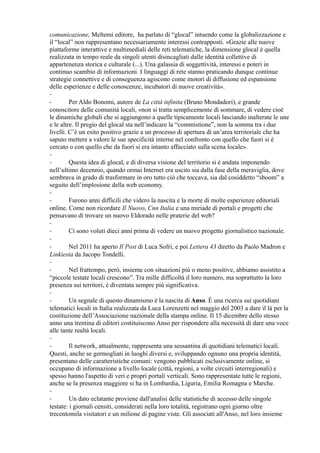 comunicazione, Meltemi editore, ha parlato di “glocal” intuendo come la globalizzazione e 
il “local” non rappresentano necessariamente interessi contrapposti. «Grazie alle nuove 
piattaforme interattive e multimediali delle reti telematiche, la dimensione glocal è quella 
realizzata in tempo reale da singoli utenti disincagliati dalle identità collettive di 
appartenenza storica e culturale (...). Una galassia di soggettività, interessi e poteri in 
continuo scambio di informazioni. I linguaggi di rete stanno praticando dunque continue 
strategie connettive e di conseguenza agiscono come motori di diffusione ed espansione 
delle esperienze e delle conoscenze, incubatori di nuove creatività». 
-- 
Per Aldo Bonomi, autore de La città infinita (Bruno Mondadori), e grande 
conoscitore delle comunità locali, «non si tratta semplicemente di sommare, di vedere cioè 
le dinamiche globali che si aggiungono a quelle tipicamente locali lasciando inalterate le une 
e le altre. Il pregio del glocal sta nell’indicare la “commistione”, non la somma tra i due 
livelli. C’è un esito positivo grazie a un processo di apertura di un’area territoriale che ha 
saputo mettere a valore le sue specificità interne nel confronto con quello che fuori si è 
cercato o con quello che da fuori si era intanto affacciato sulla scena locale». 
-- 
Questa idea di glocal, e di diversa visione del territorio si è andata imponendo 
nell’ultimo decennio, quando ormai Internet era uscito sia dalla fase della meraviglia, dove 
sembrava in grado di trasformare in oro tutto ciò che toccava, sia dal cosiddetto “sboom” a 
seguito dell’implosione della web economy. 
-- 
Furono anni difficili che videro la nascita e la morte di molte esperienze editoriali 
online. Come non ricordare Il Nuovo, Cnn Italia e una miriade di portali e progetti che 
pensavano di trovare un nuovo Eldorado nelle praterie del web? 
-- 
Ci sono voluti dieci anni prima di vedere un nuovo progetto giornalistico nazionale. 
-- 
Nel 2011 ha aperto Il Post di Luca Sofri, e poi Lettera 43 diretto da Paolo Madron e 
Linkiesta da Jacopo Tondelli. 
-- 
Nel frattempo, però, insieme con situazioni più o meno positive, abbiamo assistito a 
“piccole testate locali crescono”. Tra mille difficoltà il loro numero, ma soprattutto la loro 
presenza sui territori, è diventata sempre più significativa. 
-- 
Un segnale di questo dinamismo è la nascita di Anso. È una ricerca sui quotidiani 
telematici locali in Italia realizzata da Luca Lorenzetti nel maggio del 2003 a dare il là per la 
costituzione dell’Associazione nazionale della stampa online. Il 15 dicembre dello stesso 
anno una trentina di editori costituiscono Anso per rispondere alla necessità di dare una voce 
alle tante realtà locali. 
-- 
Il network, attualmente, rappresenta una sessantina di quotidiani telematici locali. 
Questi, anche se germogliati in luoghi diversi e, sviluppando ognuno una propria identità, 
presentano delle caratteristiche comuni: vengono pubblicati esclusivamente online, si 
occupano di informazione a livello locale (città, regioni, a volte circuiti interregionali) e 
spesso hanno l'aspetto di veri e propri portali verticali. Sono rappresentate tutte le regioni, 
anche se la presenza maggiore si ha in Lombardia, Liguria, Emilia Romagna e Marche. 
--Un dato eclatante proviene dall'analisi delle statistiche di accesso delle singole 
testate: i giornali censiti, considerati nella loro totalità, registrano ogni giorno oltre 
trecentomila visitatori e un milione di pagine viste. Gli associati all'Anso, nel loro insieme 
 