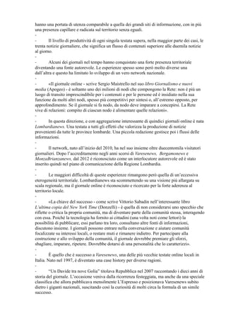 hanno una portata di utenza comparabile a quella dei grandi siti di informazione, con in più 
una presenza capillare e radicata sul territorio senza eguali. 
-- 
Il livello di produttività di ogni singola testata supera, nella maggior parte dei casi, le 
trenta notizie giornaliere, che significa un flusso di contenuti superiore alle duemila notizie 
al giorno. 
-- 
Alcuni dei giornali nel tempo hanno conquistato una forte presenza territoriale 
diventando una fonte autorevole. Le esperienze spesso sono però molto diverse una 
dall’altra e questo ha limitato lo sviluppo di un vero network nazionale. 
-- 
«Il giornale online - scrive Sergio Maistrello nel suo libro Giornalismo e nuovi 
media (Apogeo) - è soltanto uno dei milioni di nodi che compongono la Rete: non è più un 
luogo di transito imprescindibile per i contenuti e per le persone ed è insidiato nella sua 
funzione da molti altri nodi, spesso più competitivi per sintesi o, all’estremo opposto, per 
approfondimento. Se il giornale si fa nodo, da nodo deve imparare a concepirsi. La Rete 
vive di relazioni: compito di ciascun nodo è alimentare quelle relazioni». 
-- 
In questa direzione, e con aggregazione interessante di quindici giornali online è nata 
Lombardianews. Una testata a tutti gli effetti che valorizza la produzione di notizie 
provenienti da tutte le province lombarde. Una piccola redazione gestisce poi i flussi delle 
informazioni. 
-- 
Il network, nato all’inizio del 2010, ha nel suo insieme oltre duecentomila visitatori 
giornalieri. Dopo l’accreditamento negli anni scorsi di Varesenews, Bergamonews e 
MonzaBrianzanews, dal 2012 è riconosciuto come un interlocutore autorevole ed è stato 
inserito quindi nel piano di comunicazione della Regione Lombardia. 
-- 
Le maggiori difficoltà di queste esperienze rimangono però quella di un’eccessiva 
eterogeneità territoriale. Lombardianews sta scommettendo su una visione più allargata su 
scala regionale, ma il giornale online è riconosciuto e ricercato per la forte aderenza al 
territorio locale. 
-- 
«La chiave del successo - come scrive Vittorio Sabadin nell’interessante libro 
L’ultima copia del New York Time (Donzelli) - è quella di non considerarsi uno specchio che 
riflette o critica la propria comunità, ma di diventare parte della comunità stessa, interagendo 
con essa. Poiché la tecnologia ha fornito ai cittadini (una volta noti come lettori) la 
possibilità di pubblicare, essi parlano tra loro, consultano altre fonti di informazioni, 
discutono insieme. I giornali possono entrare nella conversazione e aiutare comunità 
focalizzate su interessi locali, o restare muti e rimanere indietro. Per partecipare alla 
costruzione e allo sviluppo della comunità, il giornale dovrebbe premiare gli sforzi, 
sbagliare, imparare, ripetere. Dovrebbe dotarsi di una personalità che lo caratterizzi». 
-- 
È quello che è successo a Varesenews, una delle più vecchie testate online locali in 
Italia. Nato nel 1997, è diventato una case history per diverse ragioni. 
-- 
“Un Davide tra nove Golia” titolava Repubblica nel 2007 raccontando i dieci anni di 
storia del giornale. L’occasione veniva dalla ricorrenza festeggiata, ma anche da una speciale 
classifica che allora pubblicava mensilmente L’Espresso e posizionava Varesenews subito 
dietro i giganti nazionali, suscitando così la curiosità di molti circa la formula di un simile 
successo. 
 