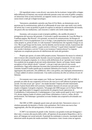 -- 
Gli ingredienti erano e sono diversi: una storia che ha ricalcato i tempi dello sviluppo 
della diffusione di Internet; una società editoriale pensata come una sorta di public company; 
un’attenzione forte ai temi territoriali; un rapporto stretto con la comunità e il saper guardare 
senza timori a tutti gli sviluppi tecnologici. 
-- 
Varesenews, prendendo a prestito una frase di Frei Betto, un domenicano con la 
passione per la comunicazione, parla di sé affermando di esser stato «per molti versi simile 
all’artista che è come un profeta in grado di cogliere in anticipo le caratteristiche del mondo, 
che grazie alla sua mediazione, i più riescono a vederlo solo molto tempo dopo». 
-- 
Insomma, solo un passo avanti al proprio pubblico, che sarebbe diventato il 
protagonista del successo del giornale. L’orizzonte è quello raccontato da Luca De Biase in 
Cambiare pagina, Bur Rizzoli. «Un giornale, un mezzo di comunicazione, ha bisogno di 
sapere dove si trova la popolazione a cui si rivolge: e una popolazione riconosce un giornale 
come proprio se, prima di tutto, lo vede incarnare l’informazione che riguarda il luogo in cui 
vive. Ma se quel luogo non ha nome, non ha identità, non ha tessuto sociale, la posizione del 
giornale nell’ambiente cambia: a quale società si riferisce? A quali lettori risponde? A quale 
rete sociale è destinato a servire? Come se ne riconosce l’autorevolezza? Le risposte 
implicano un complicato percorso di ridefinizione del ruolo del giornale». 
-- 
Proprio per questo, al centro della propria azione, Varesenews ha messo la volontà di 
stare in mezzo alla comunità anche facendo crescere la propria community. Il vero motore 
presente nel progetto originale, lo si ritrova nella definizione di un “giornale con l’anima”. 
Era condotto da un gruppo di giovani molto determinati. Questi, nel tempo, hanno saputo 
accogliere al loro interno alcuni “veterani”, e da qui è nata una sorta di vera scuola 
giornalistica. Oggi nella redazione lavorano dieci giornalisti professionisti, assunti con il 
contratto Aeranti-Corallo (quello per le emittenti radiotelevisive locali). A loro si 
aggiungono due praticanti, otto pubblicisti, oltre a una grafica, una impiegata amministrativa 
e cinque addetti al settore commerciale. Una realtà economica da oltre un milione di euro di 
fatturato. 
-- 
Ovviamente non è stato sempre così. Nella sua “preistoria”, dal 1997 al 2000, il 
giornale era edito da una cooperativa di lavoro che non aveva nell’editoria la propria ragione 
sociale. Era nato un po’ per “gioco”, ma strada facendo l’impresa diventò interessante. 
Dentro il pieno boom della web economy i fondatori decisero di cercare soci per poter 
meglio sviluppare il progetto originario. Nel giugno del 2000 nacque così la Varese Web srl 
di cui oggi fanno parte le maggiori associazioni di categoria locali espressione di 
Confindustria, Confcommercio, Confartigianato e Cna; realtà sociali quali le Acli, Cgil-Cisl- 
Uil, alcune imprese leader di settore come Elmec informatica e Lativa e, infine, diversi 
professionisti. Nel frattempo i giornalisti avevano fondato una cooperativa diventando essi 
stessi soci. 
-- 
Dal 2001 al 2005, malgrado questi siano gli anni più duri, Varesenews cresce e si 
struttura passando da duemila a 22mila visite giornaliere. Da lì inizia una nuova fase 
raggiungendo, alla fine del quinquennio, il break even economico. 
-- 
Il 2007 è un momento di grandi svolte. Insieme a un grande evento per festeggiare i 
dieci anni, si assiste alla nascita della webtv, all’apertura di una propria blogosfera e, da lì a 
poco, all’impegno nei social network. Il giornale ha continuato a crescere, suscitando molte 
attenzioni anche da parte dei media nazionali. Varesenews viene vissuto come un’agenzia 
 