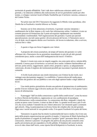 territoriale di grande affidabilità. Tutti i talk show stabiliscono relazioni stabili con il 
giornale, e la redazione collabora alla realizzazione di servizi giornalistici anche per altre 
testate, e sviluppa i notiziari locali di Radio NumbeOne per il territorio varesino, comasco e 
del Canton Ticino. 
-- 
Nei primi mesi del 2012 Varesenews ha raggiunto le 80mila visite quotidiane, oltre 
26mila fan su Facebook e tremila follower su Twitter. 
-- 
Insieme con la forte attenzione al territorio, il giornale varesino interpreta i 
cambiamenti che la Rete impone a chi vuole fare informazione online. I redattori vivono un 
costante processo di formazione che li porta ad acquisire rapidamente una mentalità 
crossmediale e multimediale. Nell’organizzazione del giornale c’è posto per parziali 
specializzazioni, ma tutti sanno gestire i diversi processi del lavoro. A Varesenews non si 
vive di desk, ma di rapporto diretto con il territorio: chi lavora in redazione, oltre a scrivere, 
realizza foto e video. 
-- 
A questo si lega con forza il rapporto con i lettori. 
-- 
A proposito del citizen journalism, da tempo all’interno del giornale si è soliti 
affermare che «Varesenews ha un giornalista straordinario in più che gli altri giornali 
considerano poco, anche a causa dell’inadeguatezza dei mezzi: il lettore». 
-- 
Questo è vissuto non come un singolo soggetto, ma come parte attiva e attenta della 
comunità. Conosce pezzi di territorio e sa arrivare dove anche i redattori faticherebbero ad 
arrivare; porta notizie, suggerimenti, spunti critici, proposte e spesso, se adeguatamente 
valorizzato, diventa il migliore dei testimonial possibili per raccontare il giornale dentro le 
comunità. 
-- 
A livello locale praticare una simile interazione con il lettore ha dei rischi, ma i 
vantaggi sono decisamente maggiori. La credibilità e l’autorevolezza del media passa 
soprattutto dal giudizio del suo pubblico e non solo dagli opinion leader o dagli addetti ai 
lavori. 
-- 
Una simile pratica giornalistica diventa una palestra di preparazione al cambiamento, 
perché il lavoro richiesto oggi è diverso anche per chi è nato sulla Rete e fa di questa l’unico 
mezzo di informazione 
-- 
Il passaggio “dall’era della connessione a quello della condivisione”, come ha messo 
in rilievo Derrick de Kerckhove, rappresenta un vero cambiamento di paradigma 
nell’informazione e nella comunicazione. La connessione alla Rete, malgrado i ritardi che 
sconta un paese come il nostro, è ormai un dato di fatto. La grande novità non è più il web 
2.0, che aveva esaltato l’interattività con i lettori attraverso vari strumenti quali i commenti 
agli articoli, i blog, la partecipazione in diverse forme dei cittadini alla vita del giornale. 
Oggi sono i social network la vera grande svolta. E tra questi Facebook fa la parte del leone. 
-- 
Varesenews in questa fase ha intuito le potenzialità del nuovo media e ha rivisto una 
parte della propria organizzazione per gestirlo al meglio. L’intuizione di Mark Zuckerberg fu 
quella di permettere ai soggetti di condividere il proprio “grafo” personale fatto di amici, 
conoscenze, interessi e passioni. Un progetto che partiva da una piccola comunità come 
quella universitaria per poi espandersi a livello globale. Il fondatore del social network 
aveva le idee chiare dall’inizio, come riporta David Kirkpatrick in Facebook, la storia, 
 