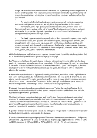 Hoepli. «Cerchiamo di incrementare l’efficienza con cui le persone possono comprendere il 
mondo che le circonda. Non cerchiamo di massimizzare il tempo che la gente trascorre sul 
nostro sito, ma di aiutare gli utenti ad avere un’esperienza positiva e a sfruttare al meglio 
quel tempo». 
-- 
Per un giornale locale Facebook rappresenta un potenziale pericolo, ma anche e 
soprattutto un importante strumento per migliorare la propria azione nella comunità. 
- Varesenews, come ogni grande produttore di informazioni, si rende conto che 
Facebook può rappresentare molto più la “realtà” locale di quanto non lo faccia qualsiasi 
altro media. In questa fase di grande espansione le persone lo usano istintivamente ed 
emerge molto sulla personalità degli iscritti. 
-- 
Facebook rappresenta così una grande piazza dove ognuno si comporta come meglio 
crede: qualcuno canta, altri giocano, altri stendono i panni, altri acquistano prodotti, altri 
chiacchierano, altri condividono esperienze, altri si informano, altri fanno politica, altri 
cercano emozioni, altri sfogano le proprie rabbie e fatiche, altri cercano partner. Insomma, 
dentro Facebook c’è di tutto e si condivide di tutto: testi propri, citazioni, letture, audio, foto, 
video, giochi, cani, gatti e soprattutto informazioni. 
Gli italiani vi passano moltissimo tempo, e per un giornale locale è possibile stabilire relazioni forti 
tra le abitudini dei propri lettori e quelle della propria fan page. 
Per Varesenews l’utilizzo dei social diventa così parte integrante del progetto editoriale. Lo è per 
gestire la community, ma anche come fonte giornalistica di fatti più o meno rilevanti che riguardano 
il territorio. Il lavoro della redazione cerca di mettere in raccordo i “grafi” dei singoli e lo può fare 
interagendo in modo forte con tutta la comunità dei naviganti. Informare va oltre lo strumento 
classico del giornale. 
Così facendo non si esaurisce la ragione del lavoro giornalistico, ma questo cambia rapidamente e 
non si può stare a guardare. La piattaforma del medium non è più solo quella di proprietà, ma una 
piazza pubblica o quasi. Per capire questo basta vedere come, in modo intuitivo e spesso anonimo, 
alcuni lettori usano i commenti su Varesenews. Su Facebook gli stessi ci dovrebbero mettere la 
faccia interagendo tra loro in tempo reale, e comunque in modo più pertinente. 
Il giornale è presente in modo sempre più attivo anche su Twitter. La grande diffusione degli 
smartphone permette ai cittadini di restare sempre connessi cercando così informazioni utili che 
riguardano la propria vita quotidiana. 
Molti enti iniziano a comunicare in tempo reale con Twitter. Due esempi rilevanti presenti sul 
territorio di Varesenews riguardano la locale Camera di commercio che lo usa per i convegni, e 
Trenord, società nata in Lombardia dall’accordo di Trenitalia con Ferrovie Nord. Ogni linea ha un 
proprio profilo aggiornato su ritardi, soppressioni o modifiche delle percorrenze dei treni o su 
questioni riguardanti le stazioni o i binari di percorrenza. 
Il giornale non solo monitora questi servizi, ma interagisce con gli utenti e i lettori in modo costante 
twittando i propri articoli o informando direttamente. 
L’ultimo elemento di sviluppo del progetto di Varesenews è rappresentato dal mobile. I dati parlano 
chiaramente. La percentuale di visite dai vari device diversi dai pc rappresentavano appena lo 0,9% 
nel 2009, passando al 2,4% nel 2010, al 7,6% nel 2011 e oltre il 12% nel corrente anno. 
 