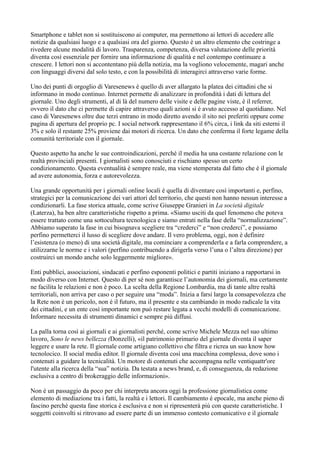 Smartphone e tablet non si sostituiscono ai computer, ma permettono ai lettori di accedere alle 
notizie da qualsiasi luogo e a qualsiasi ora del giorno. Questo è un altro elemento che costringe a 
rivedere alcune modalità di lavoro. Trasparenza, competenza, diversa valutazione delle priorità 
diventa così essenziale per fornire una informazione di qualità e nel contempo continuare a 
crescere. I lettori non si accontentano più della notizia, ma la vogliono velocemente, magari anche 
con linguaggi diversi dal solo testo, e con la possibilità di interagirci attraverso varie forme. 
Uno dei punti di orgoglio di Varesenews è quello di aver allargato la platea dei cittadini che si 
informano in modo continuo. Internet permette di analizzare in profondità i dati di lettura del 
giornale. Uno degli strumenti, al di là del numero delle visite e delle pagine viste, è il referrer, 
ovvero il dato che ci permette di capire attraverso quali azioni si è avuto accesso al quotidiano. Nel 
caso di Varesenews oltre due terzi entrano in modo diretto avendo il sito nei preferiti oppure come 
pagina di apertura del proprio pc. I social network rappresentano il 6% circa, i link da siti esterni il 
3% e solo il restante 25% proviene dai motori di ricerca. Un dato che conferma il forte legame della 
comunità territoriale con il giornale. 
Questo aspetto ha anche le sue controindicazioni, perché il media ha una costante relazione con le 
realtà provinciali presenti. I giornalisti sono conosciuti e rischiano spesso un certo 
condizionamento. Questa eventualità è sempre reale, ma viene stemperata dal fatto che è il giornale 
ad avere autonomia, forza e autorevolezza. 
Una grande opportunità per i giornali online locali è quella di diventare così importanti e, perfino, 
strategici per la comunicazione dei vari attori del territorio, che questi non hanno nessun interesse a 
condizionarli. La fase storica attuale, come scrive Giuseppe Granieri in La società digitale 
(Laterza), ha ben altre caratteristiche rispetto a prima. «Siamo usciti da quel fenomeno che poteva 
essere trattato come una sottocultura tecnologica e siamo entrati nella fase della “normalizzazione”. 
Abbiamo superato la fase in cui bisognava scegliere tra “crederci” e “non crederci”, e possiamo 
perfino permetterci il lusso di scegliere dove andare. Il vero problema, oggi, non è definire 
l’esistenza (o meno) di una società digitale, ma cominciare a comprenderla e a farla comprendere, a 
utilizzarne le norme e i valori (perfino contribuendo a dirigerla verso l’una o l’altra direzione) per 
costruirci un mondo anche solo leggermente migliore». 
Enti pubblici, associazioni, sindacati e perfino esponenti politici e partiti iniziano a rapportarsi in 
modo diverso con Internet. Questo di per sé non garantisce l’autonomia dei giornali, ma certamente 
ne facilita le relazioni e non è poco. La scelta della Regione Lombardia, ma di tante altre realtà 
territoriali, non arriva per caso o per seguire una “moda”. Inizia a farsi largo la consapevolezza che 
la Rete non è un pericolo, non è il futuro, ma il presente e sta cambiando in modo radicale la vita 
dei cittadini, e un ente così importante non può restare legata a vecchi modelli di comunicazione. 
Informare necessita di strumenti dinamici e sempre più diffusi. 
La palla torna così ai giornali e ai giornalisti perché, come scrive Michele Mezza nel suo ultimo 
lavoro, Sono le news bellezza (Donzelli), «il patrimonio primario del giornale diventa il saper 
leggere e usare la rete. Il giornale come artigiano collettivo che filtra e ricrea un suo know how 
tecnolocico. Il social media editor. Il giornale diventa così una macchina complessa, dove sono i 
contenuti a guidare la tecnicalità. Un motore di contenuti che accompagna nelle ventiquattr'ore 
l'utente alla ricerca della “sua” notizia. Da testata a news brand, e, di conseguenza, da redazione 
esclusiva a centro di brokeraggio delle informazioni». 
Non è un passaggio da poco per chi interpreta ancora oggi la professione giornalistica come 
elemento di mediazione tra i fatti, la realtà e i lettori. Il cambiamento è epocale, ma anche pieno di 
fascino perché questa fase storica è esclusiva e non si ripresenterà più con queste caratteristiche. I 
soggetti coinvolti si ritrovano ad essere parte di un immenso contesto comunicativo e il giornale 
 