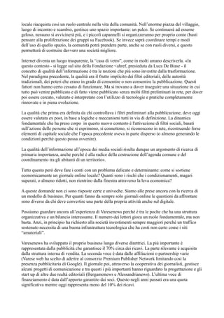 locale riacquista così un ruolo centrale nella vita della comunità. Nell’enorme piazza del villaggio, 
luogo di incontro e scambio, gestisce uno spazio importante: un palco. Se continuerà ad esserne 
geloso, nessuno si avvicinerà più, e i piccoli capannelli si organizzeranno per proprio conto (basti 
pensare alla proliferazione dei gruppi su Facebook). Se invece saprà coordinare tempi e modi 
dell’uso di quello spazio, la comunità potrà prendere parte, anche se con ruoli diversi, e questo 
permetterà di costruire davvero una società migliore. 
Internet diventa un luogo trasparente, la “casa di vetro”, come in molti amano descriverla. «In 
questo contesto - si legge sul sito della Fondazione <ahref, presieduta da Luca De Biase - il 
concetto di qualità dell’informazione è tra le nozioni che più sono investite dalla trasformazione. 
Nel paradigma precedente, la qualità era il frutto implicito dei filtri editoriali, delle autorità 
tradizionali, dei poteri che erano in grado di consentire o non consentire la pubblicazione. Questi 
fattori non hanno certo cessato di funzionare. Ma si trovano a dover inseguire una situazione in cui 
tutto può venire pubblicato e di fatto viene pubblicato senza molti filtri preliminari in rete, per dover 
poi essere cercato, valutato e interpretato con l’utilizzo di tecnologie e pratiche completamente 
rinnovate e in piena evoluzione. 
La qualità che prima era definita da chi controllava i filtri preliminari alla pubblicazione, deve oggi 
essere valutata ex post, in base a logiche e meccanismi tutti in via di definizione. La dinamica 
fondamentale che ha preso corpo in questo nuovo contesto è l'attivazione di filtri sociali, basati 
sull’azione delle persone che si esprimono, si connettono, si riconoscono in rete, ricostruendo forse 
elementi di capitale sociale che l’epoca precedente aveva in parte disperso (o almeno generando le 
condizioni perché questo possa avvenire). 
La qualità dell’informazione all’epoca dei media sociali risulta dunque un argomento di ricerca di 
primaria importanza, anche perché è alla radice della costruzione dell’agenda comune e del 
coordinamento tra gli abitanti di un territorio». 
Tutto questo però deve fare i conti con un problema delicato e determinante: come si sostiene 
economicamente un giornale online locale? Quanti sono i rischi che i condizionamenti, magari 
superati, o almeno ridotti, non rientrino dalla finestra attraverso la leva economica? 
A queste domande non ci sono risposte certe e univoche. Siamo alle prese ancora con la ricerca di 
un modello di business. Per quanti fanno da sempre solo giornali online le questioni da affrontare 
sono diverse da chi deve convertire una parte della propria attività anche sul digitale. 
Possiamo guardare ancora all’esperienza di Varesenews perché è tra le poche che ha una struttura 
organizzativa e un bilancio interessante. Il numero dei lettori gioca un ruolo fondamentale, ma non 
basta. Anzi, in principio ha richiesto alla società investimenti sempre maggiori perché un traffico 
sostenuto necessita di una buona infrastruttura tecnologica che ha costi non certo come i siti 
“amatoriali”. 
Varesenews ha sviluppato il proprio business lungo diverse direttrici. La più importante è 
rappresentata dalla pubblicità che garantisce il 70% circa dei ricavi. La parte rilevante è acquisita 
dalla struttura interna di vendita. La seconda voce è data dalle affiliazioni o partnership varie 
(Varese web ha scelto di aderire al consorzio Premium Publisher Network limitando così la 
presenza pubblicitaria di Google). Il giornale poi, attraverso la cooperativa dei giornalisti, gestisce 
alcuni progetti di comunicazione e tra questi i più importanti hanno riguardato la progettazione e gli 
start up di altre due realtà editoriali (Bergamonews e Alessandrianews). L’ultima voce di 
finanziamento è data dall’apporto garantito dai soci. Questo negli anni passati era una quota 
significativa mentre oggi rappresenta meno del 10% dei ricavi. 
 