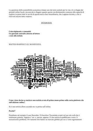 La questione della sostenibilità economica rimane uno dei temi centrali per la vita e lo sviluppo dei 
giornali online locali, ma non deve sfuggire quanto questo sia direttamente connesso alla capacità di 
cogliere in pieno tutte le novità di questa nuova fase straordinaria, che è appena iniziata, e che ci 
riserverà ancora tante sorprese. 
INTERVISTE 
Coinvolgimento e comunità 
Un giornale costruito attorno al lettore 
e non alla notizia 
MATTEO BARTOCCI (IL MANIFESTO) 
Come viene deciso se mettere una notizia avuta di prima mano prima sulla carta piuttosto che 
sull'edizione online? 
Se è una notizia allora secondo me va prima sull’online. 
Perché? 
Prendiamo ad esempio il caso Snowden. Il Guardian l’ha portato avanti sul suo sito web che è 
totalmente gratuito. Appena c’ era e, ancora, appena c’è una notizia la pubblicano e non c’è 
nessunissimo problema. Ovviamente loro hanno un mercato globale per cui ci sono ragionamenti 
 