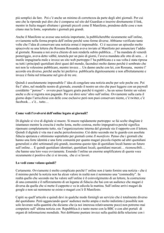 più semplici da fare. Poi c’è anche un minimo di correttezza da parte degli altri giornali. Per cui 
uno che la riprende può dire che è comparsa sul sito del Guardian o inserire direttamente il link, 
mentre in Italia magari sfruttano i giornali piccoli come Il Manifesto, prendono delle cose e non 
citano mai la fonte, soprattutto i giornali più grandi. 
Anche il Manifesto se avesse una notizia importante, la pubblicherebbe sicuramente sull’online, 
ovviamente nella forma propria dell’online perché sono forme diverse. Abbiamo verificato tante 
volte che l’idea di conservare una notizia ormai è impensabile. Ci è successo un episodio molto 
spiacevole su una lettera che Rossana Rossanda aveva inviato al Manifesto per annunciare l’addio 
al giornale. Rossana a noi aveva chiesto di non renderla subito pubblica… l’ ha mandata di venerdi 
pomeriggio, aveva detto vabbè, tenetela per un paio di giorni, l’aveva mandata alle otto di sera… è 
inutile impaginarla male e invece un sito web purtroppo l’ ha pubblicata e a sua volta è stata ripresa 
su tutti i principali quotidiani direi quasi del mondo, facendoci molto danno perché è sembrato che 
noi non la volessimo pubblicare, mentre invece… Un danno anche con lei, con Rossana, mentre l’ 
accordo era diverso, perché anche lei preferiva pubblicarla dignitosamente e non affrettatamente e 
invece è finita nel tritacarne nel giro di tre ore. 
Quindi è assolutamente impensabile l’ idea di congelare una notizia anche per sole poche ore. Poi 
fra l’ altro, nel modello nostro di giornale, essendo il nostro un sito che puoi leggere con un paywall 
cosiddetto ‘’poroso’’ - ovvero puoi leggere gratis purché ti registri -, ha un senso fornire un valore 
anche a chi si registra non pagando. Per cui direi senz’ altro sull’online. Ovviamente sulla carta il 
giorno dopo l’arricchirai con delle cose esclusive però non puoi conservare niente, c’è twitter, c’è 
facebook… c’è... tutto… 
Come vedi l’evolversi dell’online legato ai giornali? 
Di digitale si vive di digitale si muore. Si muore rapidamente purtroppo: se fai scelte sbagliate è 
istantaneo mentre la crescita è molto lenta, molto costosa, molto impegnativa perché significa 
ripensare completamente tutto, sia l’organizzazione interna del giornale sia il rapporto con il lettore. 
Quindi il digitale è vita ma è anche pericolosissimo. Ciò detto secondo me lo guardo con assoluta 
fiducia speranza e ottimismo soprattutto per giornali come Il manifesto. Penso che i giornali che 
hanno una forte identità e una forte comunità per quanto magari piccola rispetto ad altri quotidiani 
generalisti o altri settimanali più grandi, insomma questo tipo di quotidiani locali hanno un futuro 
sull’online… E quindi quotidiani identitari, quotidiani locali, quotidiani marcati… riconoscibili… 
che hanno una loro voce ovviamente. Essendo l’online un enorme amplificatore di questa voce 
sicuramente è positivo che ci si investa, che ci si lavori. 
Lo vedi come volano quindi? 
Certamente. Ovviamente è molto complicato perché l’ online non è tanto fornire una notizia - che è 
il minimo perché la notizia non ha alcun valore in realtà non è nemmeno una “commodity”. In 
realtà quello che secondo me ha valore sull’online è il coinvolgimento di un lettore, la costruzione 
di una comunità e il rafforzamento di un legame di fiducia che hai con un audience che magari è 
diversa da quella che si mette il cappotto e va in edicola la mattina. Sull’online arrivi magari da 
google e non sai nemmeno se esiste o magari cos’è Il Manifesto. 
Capiti su quell’articolo e quindi devi in qualche modo fornirgli un servizio che è totalmente diverso 
dal quotidiano. Però agganciando quest’ audience molto ampia e molto indistinta è possibile non 
solo lavorare sulla quantità che diciamo che (a noi interessa relativamente poco) non potremo mai 
competere sull’ ultima notizia con Repubblica.it e tanto meno con la BBC o con altri portali di 
organi di informazione mondiale. Noi dobbiamo puntare invece sulla qualità della relazione con i 
 