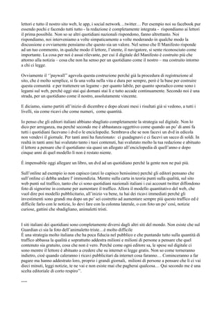 lettori e tutto il nostro sito web, le app, i social network…twitter… Per esempio noi su facebook pur 
essendo pochi e facendo tutti tutto - la redazione è completamente integrata - rispondiamo ai lettori 
il prima possibile. Non so se altri quotidiani nazionali rispondono, fanno altrettanto. Noi 
rispondiamo, noi interveniamo a volte simpaticamente a volte moderando in qualche modo la 
discussione e ovviamente pensiamo che questo sia un valore. Nel senso che Il Manifesto risponde 
ad un tuo commento, in qualche modo il lettore, l’utente, il navigatore, si sente riconosciuto come 
importante. La cosa per noi è assai rilevante, per cui il digitale del Manifesto è costruito più che 
attorno alla notizia – cosa che non ha senso per un quotidiano come il nostro – ma costruito intorno 
a chi ci legge. 
Ovviamente il ‘’paywall’’ agevola questa costruzione perché già la procedura di registrazione al 
sito, che è molto semplice, si fa una volta nella vita e dura per sempre, però è la base per costruire 
questa comunità e per trattenere un legame - per quanto labile, per quanto sporadico come sono i 
legami sul web, perché oggi stai qui domani stai lì e tutto accade continuamente. Secondo noi è una 
strada, per un quotidiano come il nostro, assolutamente vincente. 
E diciamo, siamo partiti all’inizio di dicembre e dopo alcuni mesi i risultati già si vedono, a tutti i 
livelli, sia come ricavi che come numeri, come quantità. 
Io penso che gli editori italiani abbiano sbagliato completamente la strategia sul digitale. Non lo 
dico per arroganza, ma perché secondo me è abbastanza oggettivo come quando un po’ di anni fa 
tutti i quotidiani facevano i dvd o le enciclopedie. Sembrava che se non facevi un dvd in edicola 
non vendevi il giornale. Per tanti anni ha funzionato: ci guadagnavi e ci facevi un sacco di soldi. In 
realtà in tanti anni hai svalutato tanto i tuoi contenuti, hai svalutato molto la tua redazione e abituato 
il lettore a pensare che il quotidiano sia quasi un allegato all’enciclopedia di quell’anno e dopo 
cinque anni di quel modello lì non è restato niente. 
È impensabile oggi allegare un libro, un dvd ad un quotidiano perché la gente non ne può più. 
Sull’online ad esempio io non capisco (anzi lo capisco benissimo) perché gli editori pensano che 
sull’online ci debba andare l' immondizia. Mentre sulla carta in teoria punti sulla qualità, sul sito 
web punti sul traffico, tanto che ci sono quotidiani nazionali italiani i cui account twitter diffondono 
foto di signorine in costume per aumentare il traffico. Allora il modello quantitativo del web, che 
vuol dire poi modello pubblicitario, all’inizio va bene, tu hai dei ricavi immediati perché gli 
investimenti sono grandi ma dopo un po’ sei costretto ad aumentare sempre più questo traffico ed è 
difficile farlo con le notizie, lo devi fare con la colonna laterale, o con foto un po’ così, notizie 
curiose, gattini che sbadigliano, animaletti tristi. 
I siti italiani dei quotidiani sono completamente diversi dagli altri siti del mondo. Non esiste che sul 
Guardian ci sia la foto dell’animaletto triste…è molto difficile 
È una strategia molto italiana che ha poca fiducia nel pubblico e che puntando tutto sulla quantità di 
traffico abbassa la qualità e soprattutto addestra milioni e milioni di persone a pensare che quel 
contenuto sia gratuito, cosa che non è vero. Perché come ogni editore sa, le spese sul digitale ci 
sono mentre il lettore è abituato a credere che su internet si legge gratis. Non so come torneranno 
indietro, cioè quando caleranno i ricavi pubblicitari da internet cosa faranno… Cominceranno a far 
pagare ma hanno addestrato loro, proprio i grandi giornali, milioni di persone a pensare che lì ci vai 
dieci minuti, leggi notizie, te ne vai e non esiste mai che pagherai qualcosa… Qui secondo me è una 
scelta editoriale di corto respiro’’. 
---- 
 