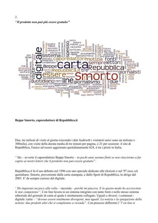 2. 
‘’Il prodotto non può più essere gratuito’’ 
Beppe Smorto, caporedattore di Repubblica.it 
Due, tre milioni di visite al giorno (secondo i dati Audiweb i visitatori unici sono un milione e 
300mila), con visite della durata media di tre minuti per pagina, e 21 per sessione: il sito di 
Repubblica, l'unico ad essere aggiornato quotidianamente h24, è tra i primi in Italia. 
‘’Ma – avverte il caporedattore Beppe Smorto – in pochi anni saremo finiti se non riusciremo a far 
capire ai nostri lettori che il prodotto non può essere gratuito’’. 
Repubblica.it fa il suo debutto nel 1996 con uno speciale dedicato alle elezioni e nel '97 esce col 
quotidiano. Smorto, proveniente dalla carta stampata, e dallo Sport di Repubblica, lo dirige dal 
2003. E' da sempre curioso del digitale. 
‘’Ho imparato un poco alla volta – racconta – perchè mi piaceva. E in questo modo ho accresciuto 
le mie competenze’’. L'on line lavora in un sistema integrato con tante fonti e nello stesso sistema 
editoriale del giornale di carta al quale è strettamente collegato. Uguali e diversi: i contenuti - 
digitale /carta – ‘’devono essere totalmente divergenti, mai uguali. La notizia e la spiegazione della 
notizia: due prodotti altri che si completano a vicenda’’. Con processi differenti (‘’l' on line si 
 