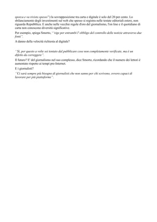 sporca e va rivisto spesso’’) la sovrapposizione tra carta e digitale è solo del 20 per cento. Lo 
sbilanciamento degli investimenti sul web che spesso si registra nelle testate editoriali estere, non 
riguarda Repubblica. E anche nelle vecchie regole d'oro del giornalismo, l'on line e il quotidiano di 
carta non conoscono diversità significative. 
Per esempio, spiega Smorto, ‘’vige per entrambi l' obbligo del controllo delle notizie attraverso due 
fonti’’. 
A danno della velocità richiesta al digitale? 
‘’Sì, per questo a volte sei tentato dal pubblicare cose non completamente verificate, ma è un 
difetto da correggere’’. 
Il futuro? E' del giornalismo nel suo complesso, dice Smorto, ricordando che il numero dei lettori è 
aumentato rispetto ai tempi pre-Internet. 
E i giornalisti? 
‘’Ci sarà sempre più bisogno di giornalisti che non sanno per chi scrivono, ovvero capaci di 
lavorare per più piattaforme’’. 
