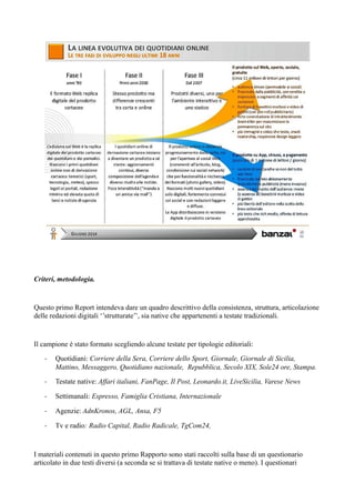 Criteri, metodologia. 
Questo primo Report intendeva dare un quadro descrittivo della consistenza, struttura, articolazione 
delle redazioni digitali ‘’strutturate’’, sia native che appartenenti a testate tradizionali. 
Il campione è stato formato scegliendo alcune testate per tipologie editoriali: 
- Quotidiani: Corriere della Sera, Corriere dello Sport, Giornale, Giornale di Sicilia, 
Mattino, Messaggero, Quotidiano nazionale, Repubblica, Secolo XIX, Sole24 ore, Stampa. 
- Testate native: Affari italiani, FanPage, Il Post, Leonardo.it, LiveSicilia, Varese News 
- Settimanali: Espresso, Famiglia Cristiana, Internazionale 
- Agenzie: AdnKronos, AGL, Ansa, F5 
- Tv e radio: Radio Capital, Radio Radicale, TgCom24, 
I materiali contenuti in questo primo Rapporto sono stati raccolti sulla base di un questionario 
articolato in due testi diversi (a seconda se si trattava di testate native o meno). I questionari 
 