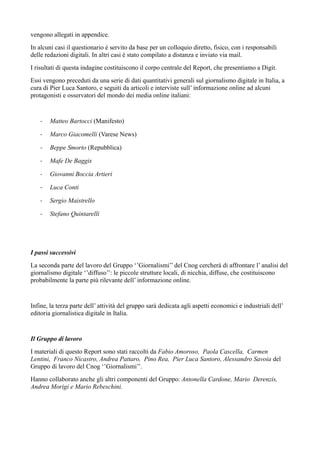 vengono allegati in appendice. 
In alcuni casi il questionario è servito da base per un colloquio diretto, fisico, con i responsabili 
delle redazioni digitali. In altri casi è stato compilato a distanza e inviato via mail. 
I risultati di questa indagine costituiscono il corpo centrale del Report, che presentiamo a Digit. 
Essi vengono preceduti da una serie di dati quantitativi generali sul giornalismo digitale in Italia, a 
cura di Pier Luca Santoro, e seguiti da articoli e interviste sull’ informazione online ad alcuni 
protagonisti e osservatori del mondo dei media online italiani: 
- Matteo Bartocci (Manifesto) 
- Marco Giacomelli (Varese News) 
- Beppe Smorto (Repubblica) 
- Mafe De Baggis 
- Giovanni Boccia Artieri 
- Luca Conti 
- Sergio Maistrello 
- Stefano Quintarelli 
I passi successivi 
La seconda parte del lavoro del Gruppo ‘’Giornalismi’’ del Cnog cercherà di affrontare l’ analisi del 
giornalismo digitale ‘’diffuso’’: le piccole strutture locali, di nicchia, diffuse, che costituiscono 
probabilmente la parte più rilevante dell’ informazione online. 
Infine, la terza parte dell’ attività del gruppo sarà dedicata agli aspetti economici e industriali dell’ 
editoria giornalistica digitale in Italia. 
Il Gruppo di lavoro 
I materiali di questo Report sono stati raccolti da Fabio Amoroso, Paola Cascella, Carmen 
Lentini, Franco Nicastro, Andrea Pattaro, Pino Rea, Pier Luca Santoro, Alessandro Savoia del 
Gruppo di lavoro del Cnog ‘’Giornalismi’’. 
Hanno collaborato anche gli altri componenti del Gruppo: Antonella Cardone, Mario Derenzis, 
Andrea Morigi e Mario Rebeschini. 
 