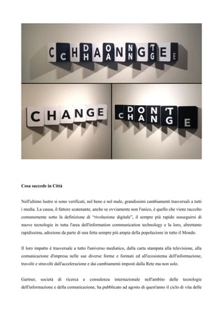Cosa succede in Città 
Nell'ultimo lustro si sono verificati, nel bene e nel male, grandissimi cambiamenti trasversali a tutti 
i media. La causa, il fattore scatenante, anche se ovviamente non l'unico, è quello che viene raccolto 
comunemente sotto la definizione di “rivoluzione digitale”, il sempre più rapido susseguirsi di 
nuove tecnologie in tutta l'area dell'information communication technology e la loro, altrettanto 
rapidissima, adozione da parte di una fetta sempre più ampia della popolazione in tutto il Mondo. 
Il loro impatto è trasversale a tutto l'universo mediatico, dalla carta stampata alla televisione, alla 
comunicazione d'impresa nelle sue diverse forme e formati ed all'ecosistema dell'informazione, 
travolti e stravolti dall'accelerazione e dai cambiamenti imposti dalla Rete ma non solo. 
Gartner, società di ricerca e consulenza internazionale nell'ambito delle tecnologie 
dell'informazione e della comunicazione, ha pubblicato ad agosto di quest'anno il ciclo di vita delle 
 