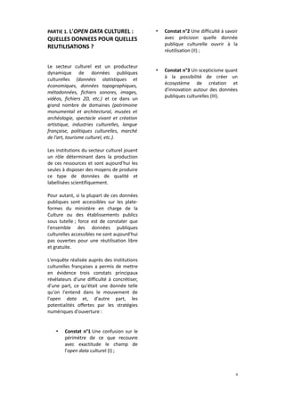 PARTIE 1. L'OPEN DATA CULTUREL :

•

Constat n°2 Une difficulté à savoir
avec précision quelle donnée
publique culturelle ouvrir à la
réutilisation (II) ;

•

Constat n°3 Un scepticisme quant
à la possibilité de créer un
écosystème de création et
d'innovation autour des données
publiques culturelles (III).

QUELLES DONNEES POUR QUELLES
REUTILISATIONS ?
Le secteur culturel est un producteur
dynamique de données publiques
culturelles (données statistiques et
économiques, données topographiques,
métadonnées, fichiers sonores, images,
vidéos, fichiers 2D, etc.) et ce dans un
grand nombre de domaines (patrimoine
monumental et architectural, musées et
archéologie, spectacle vivant et création
artistique, industries culturelles, langue
française, politiques culturelles, marché
de l'art, tourisme culturel, etc.).
Les institutions du secteur culturel jouent
un rôle déterminant dans la production
de ces ressources et sont aujourd'hui les
seules à disposer des moyens de produire
ce type de données de qualité et
labellisées scientifiquement.
Pour autant, si la plupart de ces données
publiques sont accessibles sur les plateformes du ministère en charge de la
Culture ou des établissements publics
sous tutelle ; force est de constater que
l'ensemble des données publiques
culturelles accessibles ne sont aujourd'hui
pas ouvertes pour une réutilisation libre
et gratuite.
L'enquête réalisée auprès des institutions
culturelles françaises a permis de mettre
en évidence trois constats principaux
révélateurs d'une difficulté à concrétiser,
d'une part, ce qu'était une donnée telle
qu'on l'entend dans le mouvement de
l'open data et, d'autre part, les
potentialités offertes par les stratégies
numériques d'ouverture :

•

Constat n°1 Une confusion sur le
périmètre de ce que recouvre
avec exactitude le champ de
l'open data culturel (I) ;

4

 