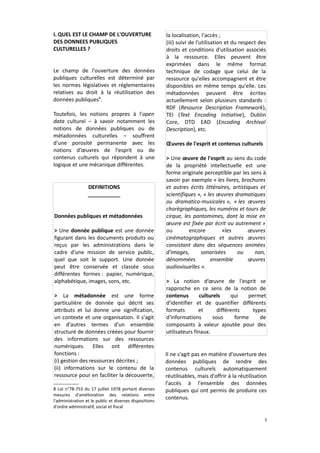 I. QUEL EST LE CHAMP DE L'OUVERTURE
DES DONNEES PUBLIQUES
CULTURELLES ?
Le champ de l'ouverture des données
publiques culturelles est déterminé par
les normes législatives et réglementaires
relatives au droit à la réutilisation des
données publiques8.
Toutefois, les notions propres à l'open
data culturel – à savoir notamment les
notions de données publiques ou de
métadonnées culturelles – souffrent
d'une porosité permanente avec les
notions d’œuvres de l'esprit ou de
contenus culturels qui répondent à une
logique et une mécanique différentes.

DEFINITIONS
___________
Données publiques et métadonnées
> Une donnée publique est une donnée
figurant dans les documents produits ou
reçus par les administrations dans le
cadre d'une mission de service public,
quel que soit le support. Une donnée
peut être conservée et classée sous
différentes formes : papier, numérique,
alphabétique, images, sons, etc.
> La métadonnée est une forme
particulière de donnée qui décrit ses
attributs et lui donne une signification,
un contexte et une organisation. Il s'agit
en d'autres termes d'un ensemble
structuré de données créées pour fournir
des informations sur des ressources
numériques. Elles ont différentes
fonctions :
(i) gestion des ressources décrites ;
(ii) informations sur le contenu de la
ressource pour en faciliter la découverte,
8 Loi n°78-753 du 17 juillet 1978 portant diverses
mesures d'amélioration des relations entre
l'administration et le public et diverses dispositions
d'ordre administratif, social et fiscal

la localisation, l'accès ;
(iii) suivi de l'utilisation et du respect des
droits et conditions d'utilisation associés
à la ressource. Elles peuvent être
exprimées dans le même format
technique de codage que celui de la
ressource qu'elles accompagnent et être
disponibles en même temps qu'elle. Les
métadonnées peuvent être écrites
actuellement selon plusieurs standards :
RDF (Resource Description Framework),
TEI (Text Encoding Initiative), Dublin
Core, DTD EAD (Encoding Archival
Description), etc.
Œuvres de l'esprit et contenus culturels
> Une œuvre de l'esprit au sens du code
de la propriété intellectuelle est une
forme originale perceptible par les sens à
savoir par exemple « les livres, brochures
et autres écrits littéraires, artistiques et
scientifiques », « les œuvres dramatiques
ou dramatico-musicales », « les œuvres
chorégraphiques, les numéros et tours de
cirque, les pantomimes, dont la mise en
œuvre est fixée par écrit ou autrement »
ou
encore
«les
œuvres
cinématographiques et autres œuvres
consistant dans des séquences animées
d'images,
sonorisées
ou
non,
dénommées
ensemble
œuvres
audiovisuelles ».
> La notion d’œuvre de l'esprit se
rapproche en ce sens de la notion de
contenus
culturels
qui
permet
d'identifier et de quantifier différents
formats
et
différents
types
d'informations
sous
forme
de
composants à valeur ajoutée pour des
utilisateurs finaux.

Il ne s'agit pas en matière d'ouverture des
données publiques de rendre des
contenus culturels automatiquement
réutilisables, mais d'offrir à la réutilisation
l'accès à l'ensemble des données
publiques qui ont permis de produire ces
contenus.

5

 