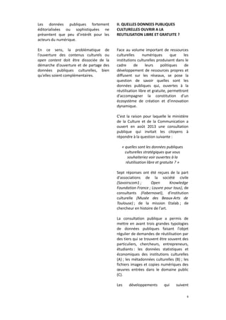 Les données publiques fortement
éditorialisées ou sophistiquées ne
présentent que peu d’intérêt pour les
acteurs du numérique.

II. QUELLES DONNEES PUBLIQUES
CULTURELLES OUVRIR A LA
REUTILISATION LIBRE ET GRATUITE ?

En ce sens, la problématique de
l'ouverture des contenus culturels ou
open content doit être dissociée de la
démarche d'ouverture et de partage des
données publiques culturelles, bien
qu'elles soient complémentaires.

Face au volume important de ressources
culturelles
numériques
que
les
institutions culturelles produisent dans le
cadre
de
leurs
politiques
de
développement de ressources propres et
diffusent sur les réseaux, se pose la
question de savoir quelles sont les
données publiques qui, ouvertes à la
réutilisation libre et gratuite, permettront
d'accompagner la constitution d'un
écosystème de création et d'innovation
dynamique.
C'est la raison pour laquelle le ministère
de la Culture et de la Communication a
ouvert en août 2013 une consultation
publique qui invitait les citoyens à
répondre à la question suivante :
« quelles sont les données publiques
culturelles stratégiques que vous
souhaiteriez voir ouvertes à la
réutilisation libre et gratuite ? »
Sept réponses ont été reçues de la part
d'associations de la société civile
(Savoirscom1 ;
Open
Knowledge
Foundation France ; Louvre pour tous), de
consultants (Fabernovel), d'institution
culturelle (Musée des Beaux-Arts de
Toulouse) ; de la mission Etalab ; de
chercheur en histoire de l'art.
La consultation publique a permis de
mettre en avant trois grandes typologies
de données publiques faisant l'objet
régulier de demandes de réutilisation par
des tiers qui se trouvent être souvent des
particuliers, chercheurs, entrepreneurs,
étudiants : les données statistiques et
économiques des institutions culturelles
(A) ; les métadonnées culturelles (B) ; les
fichiers images et copies numériques des
œuvres entrées dans le domaine public
(C).
Les

développements

qui

suivent
6

 