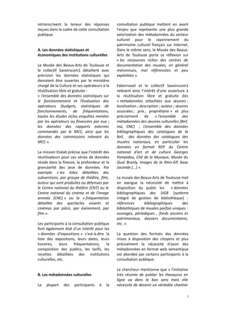 retranscrivent la teneur des réponses
reçues dans le cadre de cette consultation
publique.
A. Les données statistiques et
économiques des institutions culturelles
Le Musée des Beaux-Arts de Toulouse et
le collectif Savoirscom1 détaillent avec
précision les données statistiques qui
devraient être ouvertes par le ministère
chargé de la Culture et ses opérateurs à la
réutilisation libre et gratuite :
« l’ensemble des données statistiques sur
le fonctionnement et l’évaluation des
opérateurs (budgets, statistiques de
fonctionnements, de fréquentations,
toutes les études et/ou enquêtes menées
par les opérateurs ou financées par eux ;
les données des rapports externes
commandés par le MCC, ainsi que les
données des commissions relevant du
MCC ».
La mission Etalab précise que l’intérêt des
réutilisateurs pour ces séries de données
réside dans la finesse, la profondeur et la
granularité des jeux de données. Par
exemple « les listes détaillées des
subventions, par groupe de théâtre, film,
auteur qui sont produites ou détenues par
le Centre national du théâtre (CNT) ou le
Centre national du cinéma et de l'image
animée (CNC) » ou la « fréquentation
détaillée des spectacles vivants et
cinémas par pièce, par événement, par
film ».
Les participants à la consultation publique
font également état d'un intérêt pour les
« données d'expositions » c'est-à-dire la
liste des expositions, leurs dates, leurs
horaires,
leurs
fréquentations,
la
composition des publics, les tarifs, les
recettes détaillées des institutions
culturelles, etc.
B. Les métadonnées culturelles
La

plupart

des

participants

à

la

consultation publique mettent en avant
l'enjeu que représente une plus grande
valorisation des métadonnées du secteur
culturel pour le rayonnement du
patrimoine culturel français sur Internet.
Dans le même sens, le Musée des BeauxArts de Toulouse porte sa réflexion sur
« les ressources riches des centres de
documentation des musées, en général
méconnues, mal référencées et peu
exploitées ».
Fabernovel et le collectif Savoirscom1
relèvent ainsi l’intérêt d'une ouverture à
la réutilisation libre et gratuite des
« métadonnées attachées aux œuvres :
localisation ; description ; auteur ; œuvres
associées ; prix ; propriétaire » et plus
précisément
de
« l’ensemble
des
métadonnées des œuvres culturelles (BnF,
Ina, CNC) ; L’ensemble des données
bibliographiques des catalogues de la
BnF, des données des catalogues des
musées nationaux, en particulier les
données en format RDF du Centre
national d'art et de culture Georges
Pompidou, Cité de la Musique, Musée du
Quai Branly, images de la Rmn-GP, base
Joconde [...] ».
Le musée des Beaux-Arts de Toulouse met
en exergue la nécessité de mettre à
disposition du public les
« données
bibliographiques des SIGB [système
intégré de gestion de bibliothèque] :
références
bibliographiques
des
bibliothèques de musées parfois uniques :
ouvrages, périodiques , fonds anciens et
patrimoniaux, dossiers documentaires,
etc. ».
La question des formats des données
mises à disposition des citoyens et plus
précisément la nécessité d'avoir des
métadonnées en format web sémantique
est abordée par certains participants à la
consultation publique.
Le chercheur mentionne que « l'initiative
très récente de publier les thesaurus en
ligne va dans le bon sens mais elle
nécessite de devenir un véritable chantier
7

 