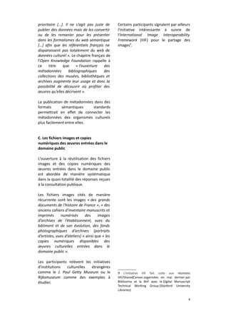 prioritaire […]. Il ne s'agit pas juste de
publier des données mais de les convertir
ou de les remanier pour les présenter
dans les formalismes du web sémantique
[…] afin que les référentiels français ne
disparaissent pas totalement du web de
données culturel ». Le chapitre français de
l'Open Knowledge Foundation rappelle à
ce
titre
que
« l’ouverture
des
métadonnées
bibliographiques
des
collections des musées, bibliothèques et
archives augmente leur usage et donc la
possibilité de découvrir où profiter des
œuvres qu’elles décrivent ».

Certains participants signalent par ailleurs
l'initiative intéressante à suivre de
l'International Image Interoperability
Framework (IIIF) pour le partage des
images9.

La publication de métadonnées dans des
formats
sémantiques
standards
permettrait en effet de connecter les
métadonnées des organismes culturels
plus facilement entre elles.
C. Les fichiers images et copies
numériques des œuvres entrées dans le
domaine public
L'ouverture à la réutilisation des fichiers
images et des copies numériques des
œuvres entrées dans le domaine public
est abordée de manière systématique
dans la quasi-totalité des réponses reçues
à la consultation publique.
Les fichiers images cités de manière
récurrente sont les images « des grands
documents de l'histoire de France », « des
anciens cahiers d’inventaire manuscrits et
imprimés
numérisés
des
images
d’archives de l’établissement, vues du
bâtiment et de son évolution, des fonds
photographiques d’archives (portraits
d’artistes, vues d’ateliers) » ainsi que « les
copies numériques disponibles des
œuvres culturelles entrées dans le
domaine public ».
Les participants relèvent les initiatives
d'institutions
culturelles
étrangères
comme le J. Paul Getty Museum ou le
Rijksmuseum comme des exemples à
étudier.

9 L'initiative IIIF fait suite aux réunions
IIIF/SharedCanvas organisées en mai dernier par
Biblissima et la BnF avec le Digital Manuscript
Technical Working Group (Stanford University
Libraries)
8

 