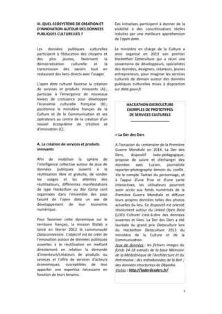 III. QUEL ECOSYSTEME DE CREATION ET
D'INNOVATION AUTOUR DES DONNEES
PUBLIQUES CULTURELLES ?

Ces initiatives participent à donner de la
visibilité à des concrétisations réelles
induites par une meilleure appréhension
de l'open data.

Les données publiques culturelles
participent à l’éducation des citoyens et
des
plus
jeunes,
favorisent
la
démocratisation
culturelle
et
la
transmission des savoirs tout en
restaurant des liens directs avec l’usager.

Le ministère en charge de la Culture a
ainsi organisé en 2013 son premier
Hackathon Dataculture qui a réuni une
soixantaine de développeurs, spécialistes
des données, designers, créateurs, jeunes
entrepreneurs, pour imaginer les services
culturels de demain autour des données
publiques culturelles mises à disposition
sur data.gouv.fr

L'open data culturel favorise la création
de services et produits innovants (A) ;
participe à l'émergence de nouveaux
leviers de croissance pour développer
l'économie culturelle française (B) ;
positionne le ministère français de la
Culture et de la Communication et ses
opérateurs au centre de la création d'un
nouvel écosystème de création et
d'innovation (C).

HACKATHON DATACULTURE
EXEMPLES DE PROTOTYPES
DE SERVICES CULTURELS
___________________
> La Der des Ders

A. La création de services et produits
innovants
Afin de mobiliser la sphère de
l'intelligence collective autour de jeux de
données publiques ouverts à la
réutilisation libre et gratuite, de sonder
les usages et les attentes des
réutilisateurs, différentes manifestations
de type Hackathon ou Bar Camp sont
organisées dans l'ensemble des pays
faisant de l'open data un axe de
développement de leur économie
numérique.
Pour favoriser cette dynamique sur le
territoire français, la mission Etalab a
lancé en février 2012 la communauté
Dataconnexions. L'objectif est de créer de
l'innovation autour de données publiques
ouvertes à la réutilisation en mettant
directement en relation la demande
d'inventeurs/créateurs de produits ou
services et l'offre de services d'acteurs
économiques, susceptibles de leur
apporter une expertise nécessaire en
fonction de leurs besoins.

A l’occasion du centenaire de la Première
Guerre Mondiale en 2014, La Der des
Ders,
dispositif
ludo-pédagogique,
propose de suivre et d’échanger des
données avec Lucien, journaliste
reporter-photographe témoin du conflit.
Via le compte Twitter du personnage, et
à l’appui d’une frise et d’une carte
interactives, les utilisateurs pourront
avoir accès aux fonds numérisés de la
Première Guerre Mondiale et diffuser
leurs propres données telles des photos
actuelles du lieu. Ce dispositif est orienté
résolument autour du Linked Open Data
(LOD) Culturel c'est-à-dire des données
ouvertes et liées. La Der des Ders a été
lauréate du grand prix Dataculture lors
du Hackathon Dataculture 2013 du
ministère de la Culture et de la
Communication.
Jeux de données : les fichiers images du
fonds 14-18 extraits de la base Mémoire
de la Médiathèque de l'Architecture et du
Patrimoine ; des métadonnées de la BnF ;
des données structurées de Dbpedia.
Visitez : http://laderdesders.fr/

9

 