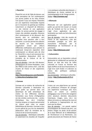 > Planet’Art
Planet'Art est né de l'idée de donner une
autre perception de l'art contemporain
aux jeunes publics et du refus d'aimer
l'art quand il vous est imposé. Planet’Art
est une expérience transmedia inspirée
par la mouvance du gaming qui mobilise
notamment un dispositif de télévision,
un site internet et une application
mobile. Ce service permet de voyager à
travers des planètes peuplées d’œuvres
d’art contemporain et de découvrir des
œuvres plus en profondeur vers
lesquelles nous pouvons aller à leur
rencontre. Le service permet de collecter
les œuvres sur son smartphone.
L’application
envoie
par
ailleurs
différentes notifications pour prévenir le
mobinaute lorsqu’une exposition d’art
contemporain se déroule près de chez
lui. Planet’Art a reçu le prix jeunesse lors
du Hackathon Dataculture 2013 du
ministère de la Culture et de la
Communication.
Jeux de données : Liste des 156 dossiers
pédagogiques du Centre Pompidou ; Liste
des FRACS et des centres d'art ; Liste des
musées de France et des organismes
culturels.
Visitez :
http://clementduquesne.com/Hackatho
n_Dataculture/webplayer.html

« Les pratiques culturelles des français » ;
Statistiques du Centre national de la
cinématographie et de l'image animée.
Visitez : http://connexe.org/
> Allomusée
Allomusée est une application grand
public qui permet de trouver un musée
près de l'endroit où l'on se trouve. Il
s'agit d'une application de géolocalisation qui revêt une forte dimension
participative.
Jeux de données : Liste des musées de
France et des expositions ; Liste des
immeubles protégés au titre des
monuments
historiques
par
la
Médiathèque de l'architecture et du
patrimoine.
Visitez : http://allomusee.com/
> Culturomètre
Culturomètre est un baromètre culturel
géolocalisé et collaboratif qui permet de
dresser un état des lieux de l’offre
culturelle en France en fonction des
types d’offres et de leurs financements. Il
s'agit d'un outil d'aide à la décision au
niveau
des
politiques
publiques
culturelles.
Jeux de données : statistiques culturelles
Visitez : http://culturometre.fr/?c=1

> Connexe

> E-story

Connexe est un moteur de recherche de
données culturelles à destination du
grand public qui permet dans une
dynamique de web sémantique de
mettre en lien différentes données
formalisées sous forme d'infographies
via des entrées communes (ex. : année,
thématique, lieu, etc.). L’interface
intuitive propose un espace personnalisé
où chacun peut créer sa propre
bibliothèque de données. Connexe a reçu
le prix spécial du jury lors du Hackathon
Dataculture 2013 du ministère de la
Culture et de la Communication.
Jeux de données : Statistiques culturelles
et notamment les résultats de l'enquête

E-story est une plate-forme qui permet
aux professeurs d’histoire de partager
une expérience numérique avec leurs
élèves
en
créant
un
contenu
pédagogique sous la forme de navigation
entre plusieurs données (documents
historiques, images, sons, etc.). Les
élèves ont accès au making of du cours et
le professeur à l’appropriation de son
cours par les élèves.
Jeux de données : Les grands repères
chronologiques de l'histoire des Arts ; Les
fichiers images du fonds 14-18 extraits
de la base Mémoire de la Médiathèque
de l'Architecture et du Patrimoine ; Les
grands documents de l'histoire de France
10

 