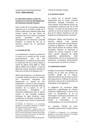 conservés par les Archives de France.
Visitez : www.e-story.co/

culturel et artistique français.

B. L'open data culturel, un levier de
croissance au service du développement
de l'économie culturelle française

La culture est le premier facteur
d’attractivité pour la France. Première
destination mondiale touristique, la
France génère 137,6 Milliards d'euros de
consommation intérieure soit 7% du PIB
français12. En 2012, les 30 premiers sites
culturels en terme de visiteurs ont réalisé
plus de 57 millions d'entrées et ont une
progression de fréquentation constante13.

Dans le cadre de la consultation publique
organisée par le ministère chargé de la
Culture, Fabernovel a identifié l'open data
culturel comme l'un des leviers de
croissance dans trois secteurs considérés
comme
prioritaires
dans
le
développement de l'économie culturelle
française : le marché de l'art (1), le
tourisme culturel (2), le patrimoine
culturel (3).
1. Le marché de l'art
La mondialisation a touché la position de
la France sur le marché de l’art, et plus
particulièrement
celui
de
l’art
contemporain. Le poids de la France dans
le marché de l'art est en baisse depuis la
moitié du XXème siècle (80% en 1950,
40% en 1990 et 5% en 2012) 10 ; et elle est
désormais classée quatrième derrière les
États-Unis, la Chine et le Royaume-Uni11.
Fabernovel prévoit que « les données sont
la nouvelle matière première de création
d'un
mouvement
émergeant
qui
bouleversera le marché de l'art
traditionnel ». Comme l'a mis en évidence
la séquence automne numérique 2013 du
ministère de la Culture et de la
Communication,
l’émergence
de
l'économie collaborative dans le secteur
culturel et des nouvelles pratiques
artistiques en ligne (mash-up, remix,
visualisation de données, impression 3D,
etc.) peuvent venir enrichir le patrimoine
10 Réponse de Fabernovel à la consultation
publique sur les données culturelles du ministère
de la Culture et de la Communication
11 Rapport d’information « agissons pour l'art
d'aujourd'hui, expression vivante de notre société »
de M. Jean-Pierre Plancade, sénateur de la HauteGaronne, Commission de la culture, de l’éducation
et de la communication du Sénat
http://www.senat.fr/rap/r11-034/r11-034-syn.pdf

2. Le tourisme culturel

Fabernovel indique que l'ouverture des
données
apporte
« une
nouvelle
dimension au patrimoine culturel français
et facilite sa diffusion ». En effet, l'open
data culturel permet de renforcer l'offre
touristique française en favorisant la
création de services innovants à forte
valeur ajoutée (dispositif de réalité
augmentée,
géolocalisation,
visite
contextualisée, etc.) et en proposant des
expériences touristiques personnalisées
sur-mesure pour les visiteurs en France.
3. Le patrimoine culturel
Partager et transmettre l’héritage culturel
français est au cœur des missions du
ministère chargé de la Culture.
Fabernovel affirme que le secteur culturel
doit aujourd'hui en « diffuser les clés pour
permettre à chacun de le comprendre, de
le décrypter et de l'apprécier ».
La prégnance du numérique oblige
aujourd'hui à appréhender les missions
historiques différemment à l'heure où le
savoir se dématérialise et où les
technologies numériques permettent une
démultiplication infinie des circuits
d'accès
à
l'information,
à
sa
contextualisation et à son enrichissement.
Les nouveaux formats de cours
accessibles gratuitement en ligne comme
12 Réponse de Fabernovel à la consultation
publique sur les données culturelles du ministère
de la Culture et de la Communication
13 http://www.atout-france.fr
11

 