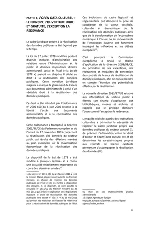 PARTIE 2. L'OPEN DATA CULTUREL :

LE PRINCIPE L'OUVERTURE LIBRE
ET GRATUITE, L'EXCEPTION LA
REDEVANCE
Le cadre juridique propre à la réutilisation
des données publiques a été façonné par
le temps.
La loi du 17 juillet 1978 modifiée portant
diverses mesures d'amélioration des
relations entre l'Administration et le
public et diverses dispositions d'ordre
administratif, social et fiscal (« la Loi de
1978 ») prévoit un chapitre II dédié au
droit à la réutilisation des données
publiques. Cette novation juridique
majeure a marqué le glissement de l'accès
aux documents administratifs à celui d'un
véritable droit à la réutilisation des
données publiques.
Ce droit a été introduit par l'ordonnance
n° 2005-650 du 6 juin 2005 relative à la
liberté
d'accès
aux
documents
administratifs et à la réutilisation des
données publiques.
Cette ordonnance a transposé la directive
2003/98/CE du Parlement européen et du
Conseil du 17 novembre 2003 concernant
la réutilisation des données du secteur
public qui résulte des réflexions menées
au plan européen sur la maximisation
économique de la réutilisation des
données publiques.

Ces évolutions du cadre législatif et
réglementaire ont démontré la prise de
conscience de la valeur sociétale,
culturelle et économique de la
réutilisation des données publiques ainsi
que de la transformation de l'écosystème
numérique à l'heure où les mouvements
de l'innovation ouverte ont fortement
imprégné les réflexions et les débats
européens15.
C'est
pourquoi
la
Commission
européenne a révisé le champ
d'application de la directive 2003/98/CE,
du périmètre de ses exceptions, des
redevances et modalités de concession
des contrats de licence de réutilisation de
données publiques, afin de mieux prendre
en compte l'étendue des potentialités
offertes par la réutilisation.
La nouvelle directive 2013/37/UE relative
aux informations du secteur public a
étendu son champ d'application aux
bibliothèques, musées et archives et
rappelle que le principe demeure
l'ouverture et l'exception la redevance.
L'enquête réalisée auprès des institutions
culturelles a démontré la nécessité de
rappeler le cadre juridique propre aux
données publiques du secteur culturel (I),
de préciser l'articulation entre le droit
d'auteur et l'open data culturel (II) et de
déterminer les caractéristiques propres
aux contrats de licence existants
permettant d'accompagner la réutilisation
des données (III).

Le dispositif de la Loi de 1978 a été
modifié à plusieurs reprises et a connu
une actualité relativement importante au
cours des dernières années14.
14 Le décret n° 2011-194 du 21 février 2011 a créé

la mission Etalab, placée sous l'autorité du Premier
ministre, en charge de recenser les données
publiques de l'État et de les mettre à disposition
des citoyens. A ce dispositif, se sont ajoutés la
circulaire n° 5533/SG du Premier ministre du 26
mai 2011 qui précise l'application des dispositions
régissant le droit de réutilisation des données
publiques et le décret n° 2011-577 du 26 mai 2011
qui prévoit les modalités de fixation de redevance
pour la réutilisation de données publiques de l’État

ou d'un de ses établissements publics
administratifs
15 Digital Agenda for Europe
http://ec.europa.eu/donnée_society/digitalagenda/index_en.htm
13

 