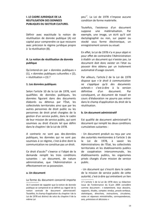 I. LE CADRE JURIDIQUE DE LA
REUTILISATION DES DONNEES
PUBLIQUES DU SECTEUR CULTUREL
Définir avec exactitude la notion de
réutilisation de donnée publique (A) est
capital pour comprendre ce que recouvre
avec précision le régime juridique propre
à la réutilisation (B).
A. La notion de réutilisation de donnée
publique
Qu'entend-on par « données publiques »
(1), « données publiques culturelles » (2),
« réutilisation » (3) ?
1. Les données publiques
Selon l'article 10 de la Loi de 1978, sont
qualifiées de données publiques, les
données figurant dans des documents
élaborés ou détenus par l'État, les
collectivités territoriales ainsi que par les
autres personnes de droit public ou les
personnes de droit privé chargées de la
gestion d'un service public, dans le cadre
de leur mission de service public, qui sont
soumises au droit d'accès tel que défini
dans le chapitre I de la Loi de 1978.
A contrario ne sont pas des données
publiques, les données qui ne sont pas
soumises à ce régime, c'est-à-dire dont la
communication ne constitue pas un droit.
Ce droit d'accès16 s'exerce si l'objet de la
demande remplit les trois conditions
suivantes : un document, de nature
administrative, que l'Administration a
effectivement en sa possession.
a. Un document
La forme du document concerné importe
16 Il convient de rappeler que la notion de donnée
publique se comprend et se définit au regard de la
notion centrale de document administratif.
Toutefois, le champ d'application du chapitre I de la
Loi de 1978 est distinct de celui du chapitre II de la
même Loi

peu17. La Loi de 1978 n'impose aucune
condition de forme matérielle.
Toutefois, l'existence d'un document
suppose
une
matérialisation.
Par
exemple, une image, un écrit qu'il soit
dactylographié ou non, sur papier ou
stocké sous forme électronique, un
enregistrement sonore ou visuel.
En effet, la Loi de 1978 n'a ni pour objet ni
pour effet de contraindre l'Administration
à établir un document qui n'existe pas. Le
document doit donc exister en l'état ou
pouvoir être obtenu par un traitement
automatisé d'usage courant.
Par ailleurs, l'article 2 de la Loi de 1978
dispose que « le droit à communication
ne s'applique qu'à des documents
achevés » c'est-à-dire à la version
définitive
d'un
document.
Par
conséquent, un document de travail en
cours d'élaboration ne pourra pas entrer
dans le champ d'application du droit de la
réutilisation.
b. Un document administratif
Est qualifié de document administratif le
document qui remplit les deux conditions
cumulatives suivantes :
- Un document produit ou reçu par une
des autorités mentionnées à l'article 1 de
la Loi de 1978, à savoir les
Administrations de l'État, les collectivités
territoriales et les établissements publics
de coopération intercommunale, les
établissements publics, les organismes
privés chargés d'une mission de service
public.
- Un document qui s'inscrit dans le cadre
de la mission de service public de cette
autorité, c'est-à-dire qui entretient un lien
17 L'article 1 de la Loi de 1978 dans sa rédaction
issue de l'ordonnance du 6 juin 2005 considère
comme document : « notamment, tous dossiers,
rapports, études, comptes rendus, procès-verbaux,
statistiques, directives, instructions, circulaires,
notes et réponses ministérielles, correspondances,
avis, prévisions et décisions »
14

 