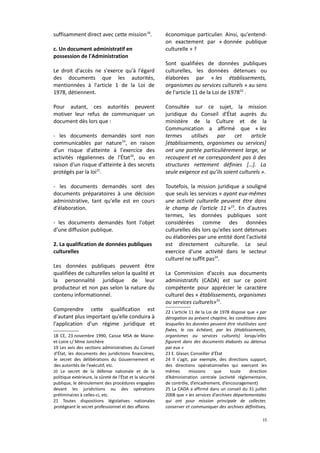 suffisamment direct avec cette mission 18.
c. Un document administratif en
possession de l'Administration
Le droit d'accès ne s'exerce qu'à l'égard
des documents que les autorités,
mentionnées à l'article 1 de la Loi de
1978, détiennent.
Pour autant, ces autorités peuvent
motiver leur refus de communiquer un
document dès lors que :
- les documents demandés sont non
communicables par nature19, en raison
d'un risque d'atteinte à l'exercice des
activités régaliennes de l'État 20, ou en
raison d'un risque d'atteinte à des secrets
protégés par la loi21.
- les documents demandés sont des
documents préparatoires à une décision
administrative, tant qu'elle est en cours
d'élaboration.
- les documents demandés font l'objet
d'une diffusion publique.
2. La qualification de données publiques
culturelles
Les données publiques peuvent être
qualifiées de culturelles selon la qualité et
la personnalité juridique de leur
producteur et non pas selon la nature du
contenu informationnel.
Comprendre cette qualification est
d'autant plus important qu'elle conduira à
l'application d'un régime juridique et
18 CE, 23 novembre 1990, Caisse MSA de Maineet-Loire c/ Mme Jonchère
19 Les avis des sections administratives du Conseil
d'État, les documents des juridictions financières,
le secret des délibérations du Gouvernement et
des autorités de l'exécutif, etc.
20 Le secret de la défense nationale et de la
politique extérieure, la sûreté de l'État et la sécurité
publique, le déroulement des procédures engagées
devant les juridictions ou des opérations
préliminaires à celles-ci, etc.
21 Toutes dispositions législatives nationales
protégeant le secret professionnel et des affaires

économique particulier. Ainsi, qu'entendon exactement par « donnée publique
culturelle » ?
Sont qualifiées de données publiques
culturelles, les données détenues ou
élaborées par « les établissements,
organismes ou services culturels » au sens
de l'article 11 de la Loi de 197822 .
Consultée sur ce sujet, la mission
juridique du Conseil d'État auprès du
ministère de la Culture et de la
Communication a affirmé que « les
termes
utilisés
par
cet
article
[établissements, organismes ou services]
ont une portée particulièrement large, se
recoupent et ne correspondent pas à des
structures nettement définies […]. La
seule exigence est qu’ils soient culturels ».
Toutefois, la mission juridique a souligné
que seuls les services « ayant eux-mêmes
une activité culturelle peuvent être dans
le champ de l'article 11 »23. En d'autres
termes, les données publiques sont
considérées comme des données
culturelles dès lors qu'elles sont détenues
ou élaborées par une entité dont l'activité
est directement culturelle. Le seul
exercice d'une activité dans le secteur
culturel ne suffit pas24.
La Commission d'accès aux documents
administratifs (CADA) est sur ce point
compétente pour apprécier le caractère
culturel des « établissements, organismes
ou services culturels»25.
22 L'article 11 de la Loi de 1978 dispose que « par
dérogation au présent chapitre, les conditions dans
lesquelles les données peuvent être réutilisées sont
fixées, le cas échéant, par les [établissements,
organismes ou services culturels] lorsqu'elles
figurent dans des documents élaborés ou détenus
par eux »
23 E. Glaser, Conseiller d'État
24 Il s'agit, par exemple, des directions support,
des directions opérationnelles qui exercent les
mêmes
missions
que
toute
direction
d’Administration centrale (activité réglementaire,
de contrôle, d’encadrement, d’encouragement)
25 La CADA a affirmé dans un conseil du 31 juillet
2008 que « les services d'archives départementales
qui ont pour mission principale de collecter,
conserver et communiquer des archives définitives,
15

 