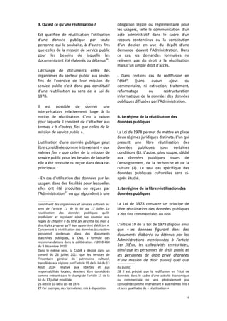 3. Qu'est ce qu'une réutilisation ?
Est qualifiée de réutilisation l'utilisation
d'une donnée publique par toute
personne qui le souhaite, à d'autres fins
que celles de la mission de service public
pour les besoins de laquelle les
documents ont été élaborés ou détenus26.
L'échange de documents entre des
organismes du secteur public aux seules
fins de l'exercice de leur mission de
service public n'est donc pas constitutif
d'une réutilisation au sens de la Loi de
1978.
Il est possible de donner une
interprétation relativement large à la
notion de réutilisation. C'est la raison
pour laquelle il convient de s'attacher aux
termes « à d'autres fins que celles de la
mission de service public ».
L'utilisation d'une donnée publique peut
être considérée comme intervenant « aux
mêmes fins » que celles de la mission de
service public pour les besoins de laquelle
elle a été produite ou reçue dans deux cas
principaux :
- En cas d'utilisation des données par les
usagers dans des finalités pour lesquelles
elles ont été produites ou reçues par
l'Administration27 ou qui répondent à une
constituent des organismes et services culturels au
sens de l'article 11 de la loi du 17 juillet. La
réutilisation des données publiques qu'ils
produisent et reçoivent n'est pas soumise aux
règles du chapitre II du titre 1er de cette loi, mais à
des règles propres qu'il leur appartient d'édicter ».
Concernant la réutilisation des données à caractère
personnel contenues dans des documents
d'archives publiques, la CNIL a formulé des
recommandations dans la délibération n°2010-460
du 9 décembre 2010.
Dans le même sens, la CADA a décidé dans un
conseil du 26 juillet 2011 que les services de
l'inventaire général du patrimoine culturel,
transférés aux régions par l'article 95 de la loi du 13
Août 2004 relative aux libertés et aux
responsabilités locales, devaient être considérés
comme entrant dans le champ de l'article 11 de la
loi du 17 juillet modifiée
26 Article 10 de la Loi de 1978
27 Par exemple, des formulaires mis à disposition

obligation légale ou réglementaire pour
les usagers, telle la communication d'un
acte administratif dans le cadre d'un
recours contentieux ou la constitution
d'un dossier en vue du dépôt d'une
demande devant l'Administration. Dans
ce cas, les demandes formulées ne
relèvent pas du droit à la réutilisation
mais d'un simple droit d'accès.
- Dans certains cas de rediffusion en
l'état28
[sans
aucun
ajout
ou
commentaire, ni extraction, traitement,
reformatage
ou
restructuration
informatique de la donnée] des données
publiques diffusées par l'Administration.
B. Le régime de la réutilisation des
données publiques
La Loi de 1978 permet de mettre en place
deux régimes juridiques distincts. L'un qui
prescrit une libre réutilisation des
données publiques sous certaines
conditions (1). L'autre, plus souple, dédié
aux données publiques issues de
l'enseignement, de la recherche et de la
culture (2). Le seul cas spécifique des
données publiques culturelles sera ciaprès étudié.
1. Le régime de la libre réutilisation des
données publiques
La Loi de 1978 consacre un principe de
libre réutilisation des données publiques
à des fins commerciales ou non.
L'article 10 de la Loi de 1978 dispose ainsi
que « les données figurant dans des
documents élaborés ou détenus par les
Administrations mentionnées à l'article
1er [l'État, les collectivités territoriales,
ainsi que les personnes de droit public et
les personnes de droit privé chargées
d'une mission de droit public] quel que
du public
28 Il est précisé que la rediffusion en l'état de
données dans le cadre d'une activité économique
ou commerciale ne sera généralement pas
considérée comme intervenant « aux mêmes fins »
et sera qualifiable de « réutilisation »
16

 