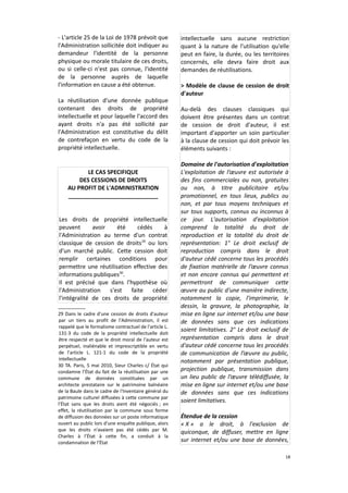 - L'article 25 de la Loi de 1978 prévoit que
l'Administration sollicitée doit indiquer au
demandeur l'identité de la personne
physique ou morale titulaire de ces droits,
ou si celle-ci n'est pas connue, l'identité
de la personne auprès de laquelle
l'information en cause a été obtenue.
La réutilisation d'une donnée publique
contenant des droits de propriété
intellectuelle et pour laquelle l'accord des
ayant droits n'a pas été sollicité par
l'Administration est constitutive du délit
de contrefaçon en vertu du code de la
propriété intellectuelle.

LE CAS SPECIFIQUE
DES CESSIONS DE DROITS
AU PROFIT DE L'ADMINISTRATION
____________________________
Les droits de propriété intellectuelle
peuvent
avoir
été
cédés
à
l'Administration au terme d'un contrat
classique de cession de droits29 ou lors
d'un marché public. Cette cession doit
remplir certaines conditions pour
permettre une réutilisation effective des
informations publiques30.
Il est précisé que dans l'hypothèse où
l'Administration s'est faite céder
l'intégralité de ces droits de propriété
29 Dans le cadre d'une cession de droits d'auteur
par un tiers au profit de l'Administration, il est
rappelé que le formalisme contractuel de l'article L.
131-3 du code de la propriété intellectuelle doit
être respecté et que le droit moral de l'auteur est
perpétuel, inaliénable et imprescriptible en vertu
de l'article L. 121-1 du code de la propriété
intellectuelle
30 TA. Paris, 5 mai 2010, Sieur Charles c/ État qui
condamne l’État du fait de la réutilisation par une
commune de données constituées par un
architecte prestataire sur le patrimoine balnéaire
de la Baule dans le cadre de l'Inventaire général du
patrimoine culturel diffusées à cette commune par
l’État sans que les droits aient été négociés ; en
effet, la réutilisation par la commune sous forme
de diffusion des données sur un poste informatique
ouvert au public lors d'une enquête publique, alors
que les droits n'avaient pas été cédés par M.
Charles à l’État à cette fin, a conduit à la
condamnation de l’État

intellectuelle sans aucune restriction
quant à la nature de l'utilisation qu'elle
peut en faire, la durée, ou les territoires
concernés, elle devra faire droit aux
demandes de réutilisations.
> Modèle de clause de cession de droit
d'auteur
Au-delà des clauses classiques qui
doivent être présentes dans un contrat
de cession de droit d'auteur, il est
important d'apporter un soin particulier
à la clause de cession qui doit prévoir les
éléments suivants :
Domaine de l'autorisation d'exploitation
L'exploitation de l’œuvre est autorisée à
des fins commerciales ou non, gratuites
ou non, à titre publicitaire et/ou
promotionnel, en tous lieux, publics ou
non, et par tous moyens techniques et
sur tous supports, connus ou inconnus à
ce jour. L'autorisation d'exploitation
comprend la totalité du droit de
reproduction et la totalité du droit de
représentation: 1° Le droit exclusif de
reproduction compris dans le droit
d'auteur cédé concerne tous les procédés
de fixation matérielle de l’œuvre connus
et non encore connus qui permettent et
permettront de communiquer cette
œuvre au public d'une manière indirecte,
notamment la copie, l'imprimerie, le
dessin, la gravure, la photographie, la
mise en ligne sur internet et/ou une base
de données sans que ces indications
soient limitatives. 2° Le droit exclusif de
représentation compris dans le droit
d'auteur cédé concerne tous les procédés
de communication de l’œuvre au public,
notamment par présentation publique,
projection publique, transmission dans
un lieu public de l’œuvre télédiffusée, la
mise en ligne sur internet et/ou une base
de données sans que ces indications
soient limitatives.
Étendue de la cession
« X » a le droit, à l'exclusion de
quiconque, de diffuser, mettre en ligne
sur internet et/ou une base de données,
18

 