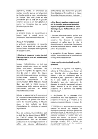reproduire, mettre en circulation de
quelque manière que ce soit et partout
où bon lui semblera toutes reproductions
de l’œuvre, dans telle forme et telle
publication que ce soit, et de pouvoir
autoriser qui que ce soit à en effectuer et
mettre en circulation tout ou partie
desdites reproductions.
Territoires
La présente cession est consentie par le
cédant pour le monde entier et
notamment pour le territoire français.
Durée de l'autorisation
La présente autorisation est consentie
pour la durée légale de protection des
droits d’auteur à compter de la signature
du présent contrat.
> Modèle de clause de cession de droit
d'auteur dans les marchés publics CCAGPI et CCAG-TIC
Lorsque l'Administration en tant que
pouvoir adjudicateur passe un marché
public concernant notamment des
œuvres de l'esprit ou des logiciels, elle se
doit de viser le cahier des clauses
administratives générales de prestations
intellectuelles
(CCAG-PI)
ou
des
techniques
d'information
et
de
communication (CCAG-TIC) selon l'objet.
Quel que soit le CCAG retenu, il
conviendra de veiller à ce que les pièces
particulières précisent les modes
d'exploitation autorisés.
Afin de ne pas contrarier le mouvement
de réutilisation des données publiques, il
est important de prévoir que dans le
cadre des marchés publics, le titulaire
cède, à titre exclusif, les droits
d'exploitation des résultats au pouvoir
adjudicateur.
Dans ce contexte, l'Administration doit
au-delà du visa des articles du CCAG-PI
ou CCAG-TIC rédiger des dispositions
complémentaires dans les documents
particuliers du marché (généralement le
cahier des clauses administratives

particulières). Ces dispositions peuvent
être rédigées sur le modèle de la clause
de cession de droits présenté ci-dessus.

c. Une donnée publique ne contenant
pas de données à caractère personnel
et/ou susceptible d'enfreindre le secret
statistique et/ou d'affecter la vie privée
des citoyens
L'une des principales limites posées à la
réutilisation des données publiques
concerne les données à caractère
personnel et celles dont la mise à
disposition serait susceptible d'enfreindre
le secret statistique et/ou d'affecter la vie
privée de justiciables.
La protection de ces données concerne
tant les producteurs que les réutilisateurs
ou les partenaires éventuels.
i. La protection des données à caractère
personnel
La loi n° 78-17 du 6 janvier 1978 modifiée,
relative à l'informatique, aux fichiers et
aux libertés dite « informatique et
libertés » mise en conformité avec la
directive 95/46/CE par la loi n° 2004-801
du 6 août 2004, a pour objectif
d'empêcher que des traitements de
données à caractère personnel puissent
porter atteinte à la vie privée des
personnes et à l'exercice des libertés
individuelles31.
La réutilisation de ces données n'est
possible que dans trois hypothèses : si la
personne intéressée y a consenti, si le
producteur des données est en mesure de
31 Ces exigences qui dépassent de loin les simples
questions de sécurité, font obligation aux
réutilisateurs notamment, d'informer les autorités
nationales en charge de la protection des données
et du traitement desdites données ; d'indiquer aux
personnes concernées la manière dont leurs
données sont utilisées ; de procéder à des
transferts de données sécurisés hors de l'Espace
économique européen (EEE) ; d'effacer des
données lorsque celles-ci ne sont plus nécessaires
(« droit à l'oubli » notamment)
19

 