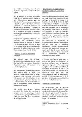 les rendre anonymes, ou si une
disposition législative ou réglementaire le
permet.

- L'identification du responsable du
traitement de données à caractère
personnel

Lors de l'examen du caractère réutilisable
d'une donnée publique, quatre questions
sont fréquemment posées par les
détenteurs et/ou producteurs de données
: Qu'est ce qu'une donnée à caractère
personnel ? Comment identifier le
responsable du traitement ? Quelle est la
nature du consentement recueilli auprès
de la personne concernée ? Comment
rendre anonymes les données à caractère
personnel ?

Le responsable du traitement n'est pas la
personne qui effectue le traitement mais
celle qui en détermine la nature et les
finalités. L'article 5 de la loi de 1978
« informatiques et libertés » soumet à la
loi française les traitements de données à
caractère personnel dont le responsable
de traitement est établi sur le territoire
français ou dont les moyens de traitement
sont établis sur le territoire français, sauf
lorsque
le
traitement
consiste
uniquement à faire transiter lesdites
données.
Par conséquent, le responsable du
traitement devra agir dans le respect des
principes posés par la législation
(adéquation, légalité, proportionnalité,
nécessité du traitement, donnée des
sujets, droit d'accès et de rectification,
sécurité des données) et sous le contrôle
de la Commission nationale de
l'informatique et des libertés.

Les précisions apportées ci-dessous à ces
questions
ne
constituent
qu'un
commencement de réponse et doivent
s'appréhender à travers le prisme de la loi
n° 78-17 du 6 janvier 1978 modifiée et de
la doctrine de la Commission nationale de
l'informatique et des libertés (CNIL).
- La notion de données à caractère
personnel
Les données sont, par principe,
considérées comme à caractère personnel
dès lors qu'elles permettent d'identifier
directement ou indirectement des
personnes physiques.
Une personne est identifiée lorsque son
nom apparaît dans un fichier. Une
personne est identifiable lorsqu'un fichier
comporte des données permettant
indirectement son identification. En ce
sens, constituent également des données
à caractère personnel toutes les données
dont le recoupement permet d'identifier
une personne précise.
Cela conduit donc à une évolution
constante du champ des données à
caractère personnel, la technique mettant
à la disposition du plus grand nombre des
outils de plus en plus performants
technologiquement.

Il est donc important de veiller dans les
contrats de licence de réutilisation de
données publiques que la législation
applicable (législation d'un autre pays
européen selon les mêmes conditions, la
législation européenne à défaut de
transposition dans le pays concerné, ou la
législation d'un pays tiers) soit
mentionnée et le degré de responsabilité
précisé vis-à-vis des autorités et de la
personne dont les données sont traitées,
même en cas d'externalisation.
- La nature du consentement
Le consentement de la personne
concernée se définit comme « toute
manifestation de volonté, libre, spécifique
et informée par laquelle la personne
concernée accepte que des données à
caractère personnel la concernant fassent
l'objet d'un traitement »32.
32 Article 2 de la directive 95/46/CE du 24 octobre
1995
20

 