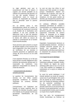 La règle générale veut que le
consentement soit libre et éclairé ; il
suppose une donnée préalable sur la
collecte et le traitement des données. S’il
n’a pas été possible d'obtenir le
consentement avant le recueil de
données, le responsable du traitement
doit le demander avant le premier
traitement.
Sur ce dernier point, il sera
particulièrement délicat de justifier du
consentement de la personne concernée
si les finalités de la réutilisation sont
indéfinies. Il est ainsi conseillé de
déterminer avec le plus de précision
possible les réutilisations autorisées dans
la licence afin d'être en mesure de
solliciter le consentement de la manière
la plus éclairée possible.
Toute personne ayant consenti au recueil
de données dispose à tout moment d’un
droit d’opposition, d'un droit d'accès et
de rectification de ses données à
caractère personnel en application des
articles 38, 39 et 40 de la loi de 1978
modifiée.
Il est important d'insister sur le fait que
toute donnée recueillie illégalement peut
entraîner des poursuites pénales pour le
responsable
du
traitement,
mais
également l'impossibilité de valoriser le
travail de recherche.
- L'anonymisation des données à
caractère personnel
La question de l'anonymisation des
données est loin d'être anodine
puisqu’elle conditionne le caractère
réutilisable de certaines données
publiques.
L’anonymisation est l’opération par
laquelle se trouve supprimé dans un
ensemble de données recueillies auprès
d’un individu ou d’un groupe tout lien qui
permettrait l’identification de ces
derniers.

Le nom est donc loin d'être le seul
élément qu’il faille prendre en compte,
puisque l'identification dépend non
seulement de la donnée, mais aussi de
son contexte d'utilisation et des
récepteurs. Un très grand nombre de
données, par recoupement, peuvent ainsi
permettre l'identification des personnes.
En
pratique,
différents
procédés
techniques permettent de satisfaire à
l'anonymisation ou la dépersonnalisation
des données pour éviter que des
personnes puissent être identifiées : la
suppression irréversible de certains
champs, le masquage ou le codage
(technique du hachage, cryptage généré
par des logiciels informatiques par
exemple).
Cependant, l'anonymisation demeure un
procédé complexe. Certaines données à
caractère personnel peuvent ainsi se
heurter aux
possibilités de réidentification ou de désanonymisation par
le croisement de plusieurs fichiers ou
bases de données.
ii. Le respect du secret statistique
De nombreuses données publiques
(statistiques publiques, enquêtes, études,
etc.) relèvent du régime du secret
statistique défini dans la loi n° 51-711 du
7 juin 1951 modifiée sur l'obligation, la
coordination et le secret en matière de
statistiques.
En vertu du secret statistique, il est
interdit, pendant une durée de soixantequinze ans et sauf dérogation faite après
avis du Comité du secret statistique et
pour une finalité de statistique publique
ou de recherche scientifique ou
historique, toute communication de
données ayant trait à la vie personnelle et
familiale, et plus généralement, aux faits
et comportements d'ordre privé recueillis
au moyen d'une enquête statistique.
Pour leur part, les renseignements
d'ordre économique ou financier ne
21

 
