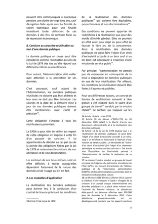 peuvent être communiqués à quiconque
pendant une durée de vingt-cinq ans, sauf
dérogation faite après avis du Comité du
secret statistique pour une finalité
interdisant toute utilisation de ces
données à des fins de contrôle fiscal ou
de répression économique.
d. Conclure au caractère réutilisable ou
non d'une donnée publique
La donnée publique en cause peut être
considérée comme réutilisable au sens de
la Loi de 1978 dès lors qu'elle répond aux
différents critères susmentionnés.
Pour autant, l'Administration doit veiller
avec attention à la protection de ses
données.
C'est pourquoi, sauf accord de
l'Administration, les données publiques
réutilisées ne doivent pas être altérées et
leur sens ne doit pas être dénaturé. Les
sources et la date de la dernière mise à
jour de ces données publiques doivent
être mentionnées avec clarté et
précision33.
Cette obligation s'impose à tous les
réutilisateurs potentiels.
La CADA a pour rôle de veiller au respect
de cette obligation et dispose à cette fin
d'un pouvoir de sanction. Il lui
appartiendra de décider au cas par cas de
la portée des obligations fixées par la Loi
de 1978 et notamment les notions de non
altération et de non dénaturation.
Les contours de ces deux notions sont en
effet difficiles à tracer puisqu'elles
dépendent fortement de la nature des
données et de l'usage qui en est fait.
2. Les modalités d'application
La réutilisation des données publiques
peut donner lieu à la conclusion d'un
contrat de licence précisant les conditions
33 Article 12 de la Loi de 1978

de la réutilisation des données
publiques34 qui doivent être équitables,
proportionnées et non discriminatoires35.
Ces conditions ne peuvent apporter de
restrictions à la réutilisation que pour des
motifs d'intérêt général. Elles ne peuvent
en effet avoir pour objet ou pour effet de
fausser le libre jeu de la concurrence.
Ainsi la réutilisation des données
publiques ne peut faire l'objet d'un droit
d'exclusivité accordé à un tiers sauf si un
tel droit est nécessaire à l'exercice d'une
mission de service public36.
Par principe, l'Administration ne perçoit
pas de redevance en contrepartie de la
mise à disposition de données publiques
en vue de leur réutilisation. Par ailleurs,
les conditions de réutilisation doivent être
fixées à l'avance et publiées.
Pour ces différentes raisons, un contrat de
licence de réutilisation consenti à titre
gratuit a été élaboré dans le cadre d'un
groupe de travail37 conduit par la mission
Etalab38. Ce contrat, qui s'appuie sur les
34 Article 16 de la Loi de 1978
35 Article 38 du décret n°2005-1755 du 30
décembre 2005 relatif à la liberté d'accès aux
documents administratifs et à la réutilisation des
données publiques
36 Article 14 de la Loi de 1978 dispose que « la
réutilisation de données publiques ne peut faire
l'objet d'un droit d'exclusivité accordé à un tiers,
sauf si un tel droit est nécessaire à l'exercice d'une
mission de service public. Le bien-fondé de l'octroi
d'un droit d'exclusivité fait l'objet d'un réexamen
périodique au moins tous les trois ans ». Cet article
vise l'hypothèse où l'exclusivité permet à
l'Administration de faciliter la réalisation de sa
mission
37 La mission Etalab a conduit un groupe de travail
composé de l'Agence du patrimoine immatériel de
l'État (APIE), du Conseil d'orientation de l'édition
publique et de l'information administrative
(COEPIA) et des Administrations concernées dont le
ministère en charge de la culture
38 Le décret n°2011-194 du 21 février 2011 a porté
la création d'une mission « Etalab » chargée de la
création d'un portail unique interministériel des
données publiques et a placé cette mission sous
l'autorité du Premier ministre. La plateforme
data.gouv.fr est devenue effective avec 350.000
jeux de données le 5 décembre 2011. Cette
plateforme
gouvernementale
est
en
développement constant par les apports continus
22

 