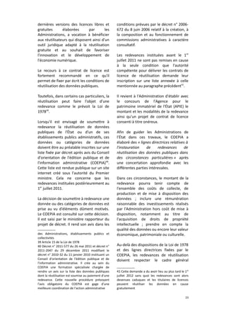 dernières versions des licences libres et
gratuites
élaborées
par
les
Administrations, a vocation à bénéficier
aux réutilisateurs qui disposent ainsi d'un
outil juridique adapté à la réutilisation
gratuite et au souhait de favoriser
l'innovation et le développement de
l'économie numérique.
Le recours à ce contrat de licence est
fortement recommandé en ce qu'il
permet de fixer par écrit les conditions de
réutilisation des données publiques.
Toutefois, dans certains cas particuliers, la
réutilisation peut faire l'objet d'une
redevance comme le prévoit la Loi de
197839.
Lorsqu'il est envisagé de soumettre à
redevance la réutilisation de données
publiques de l'État ou d'un de ses
établissements publics administratifs, ces
données ou catégories de données
doivent être au préalable inscrites sur une
liste fixée par décret après avis du Conseil
d'orientation de l'édition publique et de
l'information administrative (COEPIA)40.
Cette liste est rendue publique sur un site
internet créé sous l'autorité du Premier
ministre. Cela ne concerne que les
redevances instituées postérieurement au
1er juillet 2011.
La décision de soumettre à redevance une
donnée ou des catégories de données est
prise au vu d'éléments dûment motivés.
Le COEPIA est consulté sur cette décision.
Il est saisi par le ministère rapporteur du
projet de décret. Il rend son avis dans les
des Administrations, établissements publics et
collectivités
39 Article 15 de la Loi de 1978
40 Décret n° 2011-577 du 26 mai 2011 et décret n°
2011-2047 du 29 décembre 2011 modifiant le
décret n° 2010-32 du 11 janvier 2010 instituant un
Conseil d'orientation de l'édition publique et de
l'information administrative. Il crée au sein du
COEPIA une formation spécialisée chargée de
rendre un avis sur la liste des données publiques
dont la réutilisation est soumise au paiement d'une
redevance. Cette nouvelle procédure prévoyant
l'avis obligatoire du COEPIA est gage d'une
meilleure coordination de l'action administrative

conditions prévues par le décret n° 2006672 du 8 juin 2006 relatif à la création, à
la composition et au fonctionnement de
commissions administratives à caractère
consultatif.
Les redevances instituées avant le 1 er
juillet 2011 ne sont pas remises en cause
à la seule condition que l'autorité
compétente pour délivrer les contrats de
licence de réutilisation demande leur
inscription sur une liste annexée à celle
mentionnée au paragraphe précédent41.
Il revient à l'Administration d'établir avec
le concours de l'Agence pour le
patrimoine immatériel de l'État (APIE) le
montant et les modalités de la redevance
ainsi qu'un projet de contrat de licence
consenti à titre onéreux.
Afin de guider les Administrations de
l’État dans ces travaux, le COEPIA a
élaboré des « lignes directrices relatives à
l'instauration
de
redevances
de
réutilisation des données publiques dans
des circonstances particulières » après
une concertation approfondie avec les
différentes parties intéressées.
Dans ces circonstances, le montant de la
redevance pourra tenir compte de
l'ensemble des coûts de collecte, de
production et de mise à disposition des
données ; inclure une rémunération
raisonnable des investissements réalisés
par l'Administration hors coût de mise à
disposition, notamment au titre de
l'acquisition de droits de propriété
intellectuelle ; prendre en compte la
qualité des données ou encore leur valeur
économique, patrimoniale ou culturelle.
Au-delà des dispositions de la Loi de 1978
et des lignes directrices fixées par le
COEPIA, les redevances de réutilisation
doivent respecter le cadre général
41 Cette demande a du avoir lieu au plus tard le 1 er
juillet 2012 sans quoi les redevances sont alors
devenues caduques et les titulaires de licences
peuvent réutiliser les données en cause
gratuitement
23

 