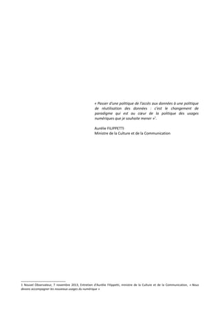 « Passer d'une politique de l'accès aux données à une politique
de réutilisation des données : c'est le changement de
paradigme qui est au cœur de la politique des usages
numériques que je souhaite mener »1.
Aurélie FILIPPETTI
Ministre de la Culture et de la Communication

1 Nouvel Observateur, 7 novembre 2013, Entretien d'Aurélie Filippetti, ministre de la Culture et de la Communication, « Nous
devons accompagner les nouveaux usages du numérique »

 
