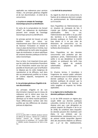 applicable aux redevances pour services
rendus ; les principes généraux d'égalité
et de non discrimination ; le droit de la
concurrence.
a. La prise en compte de l'avantage
économique procuré au bénéficiaire
En vertu de la jurisprudence du Conseil
d’État42, les redevances de réutilisation
peuvent tenir compte de l'avantage
économique procuré au bénéficiaire.
Ce principe permet de trouver un juste
équilibre
entre
un
retour
sur
investissement pour l'État et la nécessité
de favoriser l'innovation en évitant la
mise en place de barrières à l'entrée, tout
en différenciant les tarifs selon les grands
types de réutilisation, la nature spécifique
de certaines données publiques et de leur
valeur économique.
Pour ce faire, il est important d'une part,
que les coûts des transactions financières
et non financières restent aussi bas que
possible et d'autre part, que la tarification
ne dépasse pas les coûts marginaux de
reproduction et de diffusion, sauf dans
des cas exceptionnels justifiés sur la base
de critères objectifs, transparents et
vérifiables.
b. Les principes généraux d'égalité et de
non discrimination
Les principes d'égalité et de non
discrimination imposent que le niveau de
redevance soit le même pour tous les
opérateurs placés dans une situation
identique sur le même marché pertinent.
Toute différenciation tarifaire doit être
justifiée par des différences de situation
précises et objectives.

42 CE 16 juillet 2007 n° 293229, Syndicat national
de défense de l'exercice libérale de la médecine,
Syndicat national de chirurgie plastique
reconstructrice et esthétique ; CE 7 octobre 2009
n° 309499, Société d'équipement de Tahiti et des
îles

c. Le droit de la concurrence
Au regard du droit de la concurrence, la
fixation de la redevance doit tenir compte
du positionnement de l'Administration
sur le marché.
Dans l'hypothèse où l'Administration est
en situation de monopole de fait, il
n'existe pas d'offres concurrentes ou
substituables.
Dans
ce
cas,
l'Administration doit veiller à ne pas créer
des barrières à la réutilisation des
données publiques en fixant des tarifs
trop élevés et à ne pas créer de
distorsions de concurrence sur les
marchés en pratiquant des conditions
tarifaires discriminatoires.
Dans l'hypothèse où des données
concurrentes sont produites par des
opérateurs privés, l'Administration doit
veiller à ne pas déstabiliser le marché
existant, en pratiquant des tarifs trop
faibles
au
regard
de
produits
substituables
proposés
par
la
concurrence.
En d'autres termes, il incombera à
l'organisme du secteur public sollicitant
une redevance pour la réutilisation d'une
donnée publique ou d'un groupe de
données publiques de prouver que la
tarification souhaitée est fonction de
coûts tangibles et respecte les limites
applicables.
3. Le régime de la réutilisation des
données publiques culturelles
La Loi de 1978 consacre un régime plus
souple dédié aux données publiques
culturelles. L’article 11 de la Loi de 1978
dispose ainsi que « par dérogation au
présent chapitre [le Chapitre II de la Loi
de 1978], les conditions dans lesquelles
les données peuvent être réutilisées sont
fixées, le cas échéant, par les
Administrations mentionnées aux a et b
du présent article lorsqu’elles figurent
dans des documents élaborés ou détenus
par : [...]/ b) Des établissements,
24

 