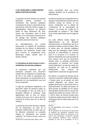II. DE L'OPEN DATA A L'OPEN CONTENT
DANS LE SECTEUR CULTUREL

œuvre concrétisée dans une forme
originale bénéficie de la protection du
droit d’auteur.

La question du droit d'auteur est souvent
présentée
comme
entravant
la
réutilisation des données publiques
numériques du secteur culturel (A) et plus
précisément celle des fichiers images et
photographies d’œuvres du domaine
public en deux dimensions (B). Pour
autant une articulation entre le droit
d'auteur et le mouvement d'ouverture et
de partage des données publiques
culturelles existe bel et bien (C).

La théorie classique de l’originalité met en
exergue l’inextricable lien existant entre le
caractère unique de l’auteur et son
œuvre. L’originalité qui se déduit de
« l’empreinte de la personnalité de
l’auteur » ou encore du « reflet de la
personnalité du créateur »47 fait l'objet
d'une stricte appréciation par les juges du
fond.

Les
développements
qui
suivent
poursuivent un objectif de clarification
juridique de ces notions et démontrent
comment une démarche d'open data
peut s'inscrire en complément d'une
dynamique d'open content dans le
secteur culturel.
A. Articulation du droit d'auteur et de la
réutilisation des données publiques
La possession matérielle par une
institution culturelle d'un document
relevant de ses collections n'emporte pas
de fait à son profit la possession des
droits nécessaires à la numérisation de ce
document et à son exploitation sous une
forme numérisée.
Il s'agit par conséquent d'apprécier si le
document relève du domaine public ou
s'il est protégé au titre du droit de la
propriété littéraire et artistique. Cette
appréciation doit se faire en tenant
compte d'une part, de la nature du fond
concerné et d'autre part, de sa date de
création.
La protection des droits d'auteur instituée
par les dispositions du code de la
propriété intellectuelle ne porte que sur
les éléments présentant un caractère
original et manifestant une activité
créatrice46. En d'autres termes, seule une
46 CAA Paris 15 décembre 2012, affaire « Alain

Les actes officiels (textes légaux et
réglementaires)
ou
les
décisions
juridictionnelles ne bénéficient pas de la
protection relative au droit d'auteur. Dans
le même sens, les données publiques
telles que des catalogues, listes, fichiers
(manuels ou informatisés) ou annuaire
dont ni la structure ni le contenu ne
portent l'empreinte de la personnalité de
leurs auteurs ainsi que les documents
réalisés selon un procédé entièrement
automatique ou résultant d'un simple
travail d’exécution, ne sont pas sujets à la
protection du code de la propriété
intellectuelle,
sous
réserve
de
l'appréciation souveraine du juge du fond.
Par ailleurs, il convient de préciser que le
code de la propriété intellectuelle dispose
« l’auteur jouit, sa vie durant, du droit
exclusif d’exploiter son œuvre sous
quelque forme que ce soit et d’en tirer un
profit pécuniaire. Au décès de l’auteur, ce
droit persiste au bénéfice de ses ayants
droit pendant l’année civile en cours et les
soixante dix années qui suivent » (CPI, art.
L. 123-1). Ainsi, les œuvres entrées dans
le domaine public peuvent faire l'objet de
réutilisation dans le cadre prévu par la Loi
de 197848.
Charles »
47 J.M BRUGUIERE, Droit d’auteur et Culture,
Dalloz, 2005
48 Les opérations de numérisation de documents
ne confèrent aux institutions culturelles aucun
droit de propriété littéraire et artistique sur les
œuvres ainsi reproduites. L'institution culturelle
peut cependant bénéficier d'une protection
juridique au titre de la conception et de la
26

 