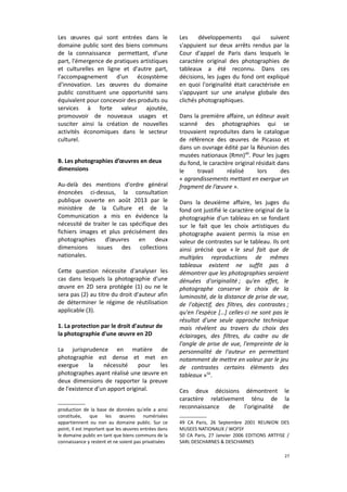 Les œuvres qui sont entrées dans le
domaine public sont des biens communs
de la connaissance permettant, d'une
part, l'émergence de pratiques artistiques
et culturelles en ligne et d'autre part,
l'accompagnement d'un écosystème
d'innovation. Les œuvres du domaine
public constituent une opportunité sans
équivalent pour concevoir des produits ou
services à forte valeur ajoutée,
promouvoir de nouveaux usages et
susciter ainsi la création de nouvelles
activités économiques dans le secteur
culturel.
B. Les photographies d’œuvres en deux
dimensions
Au-delà des mentions d'ordre général
énoncées ci-dessus, la consultation
publique ouverte en août 2013 par le
ministère de la Culture et de la
Communication a mis en évidence la
nécessité de traiter le cas spécifique des
fichiers images et plus précisément des
photographies
d’œuvres en
deux
dimensions issues des collections
nationales.
Cette question nécessite d'analyser les
cas dans lesquels la photographie d'une
œuvre en 2D sera protégée (1) ou ne le
sera pas (2) au titre du droit d'auteur afin
de déterminer le régime de réutilisation
applicable (3).
1. La protection par le droit d'auteur de
la photographie d'une œuvre en 2D
La jurisprudence en matière de
photographie est dense et met en
exergue
la
nécessité
pour
les
photographes ayant réalisé une œuvre en
deux dimensions de rapporter la preuve
de l'existence d'un apport original.
production de la base de données qu'elle a ainsi
constituée,
que
les œuvres
numérisées
appartiennent ou non au domaine public. Sur ce
point, il est important que les œuvres entrées dans
le domaine public en tant que biens communs de la
connaissance y restent et ne soient pas privatisées

Les
développements
qui
suivent
s'appuient sur deux arrêts rendus par la
Cour d'appel de Paris dans lesquels le
caractère original des photographies de
tableaux a été reconnu. Dans ces
décisions, les juges du fond ont expliqué
en quoi l'originalité était caractérisée en
s'appuyant sur une analyse globale des
clichés photographiques.
Dans la première affaire, un éditeur avait
scanné des photographies qui se
trouvaient reproduites dans le catalogue
de référence des œuvres de Picasso et
dans un ouvrage édité par la Réunion des
musées nationaux (Rmn)49. Pour les juges
du fond, le caractère original résidait dans
le
travail
réalisé
lors
des
« agrandissements mettant en exergue un
fragment de l’œuvre ».
Dans la deuxième affaire, les juges du
fond ont justifié le caractère original de la
photographie d'un tableau en se fondant
sur le fait que les choix artistiques du
photographe avaient permis la mise en
valeur de contrastes sur le tableau. Ils ont
ainsi précisé que « le seul fait que de
multiples reproductions de mêmes
tableaux existent ne suffit pas à
démontrer que les photographies seraient
dénuées d'originalité ; qu'en effet, le
photographe conserve le choix de la
luminosité, de la distance de prise de vue,
de l'objectif, des filtres, des contrastes ;
qu'en l'espèce […] celles-ci ne sont pas le
résultat d'une seule approche technique
mais révèlent au travers du choix des
éclairages, des filtres, du cadre ou de
l'angle de prise de vue, l'empreinte de la
personnalité de l'auteur en permettant
notamment de mettre en valeur par le jeu
de contrastes certains éléments des
tableaux »50.
Ces deux décisions démontrent le
caractère relativement ténu de la
reconnaissance de l'originalité de
49 CA Paris, 26 Septembre 2001 REUNION DES
MUSEES NATIONAUX / WOFSY
50 CA Paris, 27 Janvier 2006 EDITIONS ARTFISE /
SARL DESCHARNES & DESCHARNES
27

 