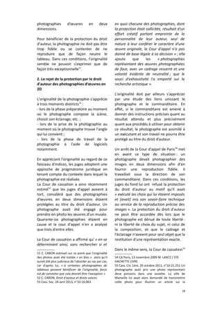 photographies
dimensions.

d’œuvres

en

deux

Pour bénéficier de la protection du droit
d'auteur, la photographie ne doit pas être
trop fidèle ou se contenter de ne
reproduire que de façon neutre le
tableau. Dans ces conditions, l'originalité
semble ne pouvoir s'exprimer que de
façon très exceptionnelle51.
2. Le rejet de la protection par le droit
d'auteur des photographies d’œuvres en
2D
L'originalité de la photographie s'apprécie
à trois moments distincts52 :
- lors de la phase préparatoire au moment
où le photographe compose la scène,
choisit son éclairage, etc. ;
- lors de la prise de la photographie au
moment où le photographe trouve l'angle
qui lui convient ;
- lors de la phase de travail de la
photographie à l'aide de logiciels
notamment.
En appréciant l'originalité au regard de ce
faisceau d'indices, les juges adoptent une
approche de pragmatisme juridique en
tenant compte du contexte dans lequel la
photographie est réalisée.
La Cour de cassation a ainsi récemment
estimé53 que les juges d'appel avaient à
tort, considéré que des photographies
d’œuvres en deux dimensions étaient
protégées au titre du droit d'auteur. Un
photographe avait été engagé pour
prendre en photo les œuvres d'un musée.
Quarante-six photographies étaient en
cause et la cour d'appel n'en a analysé
que trois d'entre elles.
La Cour de cassation a affirmé qu' « en se
déterminant ainsi, sans rechercher si et
51 C. CARON estimait sur ce point que l'originalité
des photos avait été traitée « en bloc » alors qu'il
aurait été plus judicieux de l'aborder au cas par cas,
car d'après lui, « si certaines photographies de
tableaux peuvent bénéficier de l'originalité, force
est de constater que cela devrait être l'exception »
52 C. CARON, Droit d'auteur et droits voisins
53 Cass. Soc. 24 avril 2013, n°10-16.063

en quoi chacune des photographies, dont
la protection était sollicitée, résultait d'un
effort créatif portant empreinte de la
personnalité de leur auteur, seul de
nature à leur conférer le caractère d'une
œuvre originale, la Cour d'appel n'a pas
donné de base légale à sa décision » ; elle
ajoute
que
les
« photographies
représentant des œuvres photographiées
de face, avec un cadrage resserré et une
volonté évidente de neutralité ; que le
souci d'exhaustivité l'a emporté sur la
recherche artistique ».
L'originalité doit par ailleurs s'apprécier
par une étude des liens unissant le
photographe et le commanditaire. En
effet, si le commanditaire est amené à
donner des instructions précises quant au
résultat attendu et plus précisément
quant aux procédés à utiliser pour obtenir
ce résultat, le photographe est assimilé à
un exécutant et son travail ne pourra être
protégé au titre du droit d'auteur.
Un arrêt de la Cour d'appel de Paris 54 met
en avant ce type de situation : un
photographe devait photographier des
images en deux dimensions afin d'en
fournir une reproduction fidèle. Il
travaillait sous la direction de son
commanditaire. Dans ces conditions, les
juges du fond lui ont refusé la protection
du droit d'auteur au motif qu'il avait
« exécuté les choix qui lui étaient imposés
et [avait] mis son savoir-faire technique
au service de la reproduction précise des
images ». La protection du droit d'auteur
ne peut être accordée dès lors que le
photographe est dénué de toute liberté :
ni la liberté de choix du sujet, ni celui de
la composition, et que le cadrage et
l'éclairage n'avaient pour seul objet que la
restitution d'une représentation exacte.
Dans le même sens, la Cour de cassation 55
54 CA Paris, 13 novembre 2009 M. LANTZ / STE
HACHETTE LIVRE
55 Cass. Civ. 1ère, 20 octobre 2011, n°10-21.251 Un
photographe avait pris une photo représentant
deux poissons dans une assiette. La ville de
Marseille lui avait alors demandé de transmettre
cette photo pour illustrer un article sur la
28

 