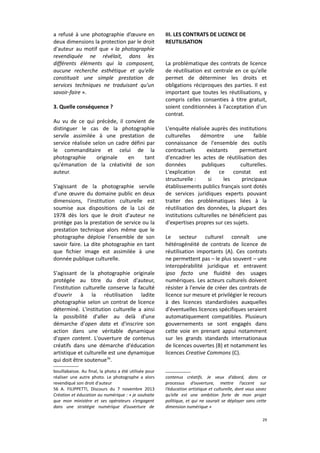 a refusé à une photographie d’œuvre en
deux dimensions la protection par le droit
d'auteur au motif que « la photographie
revendiquée ne révélait, dans les
différents éléments qui la composent,
aucune recherche esthétique et qu'elle
constituait une simple prestation de
services techniques ne traduisant qu'un
savoir-faire ».
3. Quelle conséquence ?
Au vu de ce qui précède, il convient de
distinguer le cas de la photographie
servile assimilée à une prestation de
service réalisée selon un cadre défini par
le commanditaire et celui de la
photographie
originale
en
tant
qu'émanation de la créativité de son
auteur.
S'agissant de la photographie servile
d'une œuvre du domaine public en deux
dimensions, l'institution culturelle est
soumise aux dispositions de la Loi de
1978 dès lors que le droit d'auteur ne
protège pas la prestation de service ou la
prestation technique alors même que le
photographe déploie l'ensemble de son
savoir faire. La dite photographie en tant
que fichier image est assimilée à une
donnée publique culturelle.
S'agissant de la photographie originale
protégée au titre du droit d'auteur,
l'institution culturelle conserve la faculté
d'ouvrir à la réutilisation ladite
photographie selon un contrat de licence
déterminé. L'institution culturelle a ainsi
la possibilité d'aller au delà d'une
démarche d'open data et d'inscrire son
action dans une véritable dynamique
d'open content. L'ouverture de contenus
créatifs dans une démarche d'éducation
artistique et culturelle est une dynamique
qui doit être soutenue56.
bouillabaisse. Au final, la photo a été utilisée pour
réaliser une autre photo. Le photographe a alors
revendiqué son droit d'auteur
56 A. FILIPPETTI, Discours du 7 novembre 2013
Création et éducation au numérique : « je souhaite
que mon ministère et ses opérateurs s’engagent
dans une stratégie numérique d’ouverture de

III. LES CONTRATS DE LICENCE DE
REUTILISATION
La problématique des contrats de licence
de réutilisation est centrale en ce qu'elle
permet de déterminer les droits et
obligations réciproques des parties. Il est
important que toutes les réutilisations, y
compris celles consenties à titre gratuit,
soient conditionnées à l'acceptation d'un
contrat.
L'enquête réalisée auprès des institutions
culturelles
démontre
une
faible
connaissance de l'ensemble des outils
contractuels
existants
permettant
d'encadrer les actes de réutilisation des
données
publiques
culturelles.
L'explication de ce constat est
structurelle :
si
les
principaux
établissements publics français sont dotés
de services juridiques experts pouvant
traiter des problématiques liées à la
réutilisation des données, la plupart des
institutions culturelles ne bénéficient pas
d'expertises propres sur ces sujets.
Le secteur culturel connaît une
hétérogénéité de contrats de licence de
réutilisation importants (A). Ces contrats
ne permettent pas – le plus souvent – une
interopérabilité juridique et entravent
ipso facto une fluidité des usages
numériques. Les acteurs culturels doivent
résister à l'envie de créer des contrats de
licence sur mesure et privilégier le recours
à des licences standardisées auxquelles
d'éventuelles licences spécifiques seraient
automatiquement compatibles. Plusieurs
gouvernements se sont engagés dans
cette voie en prenant appui notamment
sur les grands standards internationaux
de licences ouvertes (B) et notamment les
licences Creative Commons (C).

contenus créatifs. Je veux d’abord, dans ce
processus d’ouverture, mettre l’accent sur
l’éducation artistique et culturelle, dont vous savez
qu’elle est une ambition forte de mon projet
politique, et qui ne saurait se déployer sans cette
dimension numérique »
29

 