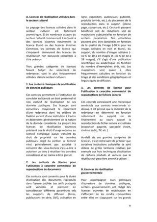 A. Licences de réutilisation utilisées dans
le secteur culturel
Le paysage des licences utilisées dans le
secteur
culturel
est
fortement
asymétrique. Si de nombreux acteurs du
secteur culturel commencent à recourir à
des licences ouvertes notamment la
licence Etalab ou des licences Creative
Commons, les contrats de licence qui
s'imposent demeurent des licences de
réutilisation non exclusives consenties à
titre onéreux.
Trois grandes catégories de licences
faisant l'objet du versement de
redevances sont le plus fréquemment
utilisées dans le secteur culturel :
1. Les contrats classiques de réutilisation
de données publiques
Ces contrats permettent à l'institution de
concéder au licencié un droit personnel et
non exclusif de réutilisation de ses
données publiques. Ces licences sont
consenties moyennant le versement
d'une redevance dont les critères de
fixation varient d'une institution à l'autre
et dépendent généralement de la nature
de la donnée considérée. La plupart des
licences de réutilisation soumises
précisent que le droit d’usage reconnu au
licencié n’implique aucun transfert du
droit de propriété sur les données
publiques, objet du contrat. Le licencié
n’est généralement pas autorisé à
consentir des sous-licences c’est-à-dire à
autoriser un tiers à réutiliser les données
considérées et ce, même à titre gratuit.
2. Les contrats de licence pour
l'utilisation à caractère commercial de
reproductions de documents
Ces contrats sont consentis pour la durée
d’utilisation des documents reproduits
dans l’œuvre publiée. Les tarifs pratiqués
sont
variables
et
prennent
en
considération différents paramètres tels
les supports de diffusion (livres,
publications en série, DVD, utilisation en

ligne, exposition, audiovisuel, publicité,
produits dérivés, etc.), du placement de la
reproduction dans le support (pleine
page, couverture, etc.). Ces tarifs peuvent
bénéficier soit de réductions soit de
majorations substantielles en fonction de
certains paramètres. Des réductions
peuvent ainsi être consenties en fonction
de la qualité de l’image (-50 % pour les
images utilisées en noir et blanc), du
support, du nombre d’images utilisées (10 % de 10 à 19 images et -30 % de 30 à
39 images), s’il s’agit d’une publication
scientifique ou académique en fonction
du nombre d’exemplaires tirés, etc. Les
majorations sont quant à elles
fréquemment calculées en fonction du
tirage et des conditions géographiques et
linguistiques de diffusion.
3. Les contrats de licence pour
l'utilisation à caractère commercial de
reproductions de fichiers sonores
Ces contrats connaissent une mécanique
semblable aux contrats mentionnés cidessus. Il est précisé que le montant de la
redevance est déterminé en fonction
notamment
du
support
ou
de
l’événement au cours duquel la
reproduction du fichier sonore est utilisée
(exposition payante, spectacle vivant,
cinéma, radio, TV, etc.)
Au-delà de ces grandes catégories de
licences, il est intéressant de préciser que
certaines institutions culturelles se sont
dotées de grilles tarifaires relatives par
exemple aux frais techniques d’utilisation
de certains produits et services que le
réutilisateur peut être amené à utiliser.
B. Licences de réutilisation
gouvernementale
Pour accompagner leurs politiques
d'ouverture de données publiques,
certains gouvernements ont rédigé des
licences ouvertes de réutilisation en
s’efforçant de les rendre compatibles
entre elles en s'appuyant sur les grands
30

 