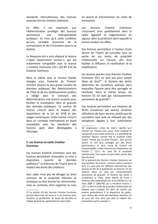 standards internationaux des licences
ouvertes tels les Creative Commons.

en œuvre et d'économiser les coûts de
transaction.

En effet, il est important que
l'Administration privilégie des licences
permettant
une
intéropérabilité
juridique ; ce n'est qu'à cette condition
qu'une véritable économie de la
connaissance et de l'innovation pourra se
réaliser.

Les
licences
Creative
Commons
s'inscrivent ainsi parfaitement dans le
cadre législatif et réglementaire en
vigueur dans la juridiction dans laquelle la
licence produit ses effets.

Le Royaume-Uni a ainsi élaboré la licence
« Open Government Licence », qui est
notamment compatible avec la licence
« Creative Commons 4.0 » (CC-BY 4.0) de
Creative Commons.
Dans le même sens la mission Etalab,
chargée sous l’autorité du Premier
ministre d’ouvrir le plus grand nombre de
données publiques des Administrations
de l’État et de ses établissements publics,
a rédigé avec le concours des
Administrations une licence ouverte pour
faciliter la réutilisation libre et gratuite
des données publiques. Ce contrat de
licence s'inscrit dans le respect des
dispositions de la Loi de 1978 et des
usages numériques. Cette licence s’inscrit
dans un contexte international en étant
compatible avec les standards des
licences open data développées à
l’étranger.
C. Les licences et outils Creative
Commons
Les licences Creative Commons sont des
licences permettant d'encadrer la mise à
disposition
ouverte
de
données
publiques57 et d’œuvres de l'esprit dans le
respect des droits des créateurs.
Leur objet n'est pas de déroger au droit
commun de la propriété littéraire et
artistique ou d'en écarter les mécanismes,
mais au contraire, d'en organiser la mise
57 La version 4.0 des licences Creative Commons
permet désormais de recourir à ces licences pour
encadrer la réutilisation de bases de données et
intègre de facto les spécificités de l'open data

Ces licences permettent à l'auteur d'une
œuvre de l'esprit de concéder tout ou
partie de ses droits de propriété
intellectuelle sur l’œuvre, afin d'en
faciliter la diffusion, la réutilisation et la
modification.
Les œuvres placées sous licences Creative
Commons (CC) ne sont pas pour autant
libres de droit58 : le titulaire des droits
détermine les conditions précises dans
lesquelles l’œuvre peut être partagée et
réutilisée. Dans le même temps, les
licences CC ne sont pas nécessairement
synonymes de gratuité59.
Ces licences permettent aux titulaires de
droits d'autoriser par avance certaines
utilisations de leurs œuvres, plutôt que de
soumettre tout acte ne relevant pas des
exceptions légales à leur autorisation
58 L’expression « libre de droit » signifie qu’il
n’existe sur l’œuvre plus aucun droit corporel et
incorporel et que toute personne a la possibilité de
réutiliser l’œuvre comme elle le souhaite. Cette
notion n’existe pas en droit français : bien qu’une
œuvre ne soit plus protégée par des droits
patrimoniaux, le droit moral de l’auteur est
imprescriptible, conformément aux dispositions de
l’article L. 121-1 du code de la propriété
intellectuelle. Une œuvre ne peut donc jamais être
libre de droit
59 La gratuité des licences Creative Commons est
une question récurrente : certains auteurs pensent
qu'il n'y aura plus de diffusion commerciale des
œuvres du fait de la gratuité de ces licences. Or les
licences libres ne sont pas nécessairement
synonymes de gratuité : le titulaire des droits a
simplement le choix. Cette liberté de choix a
d'ailleurs été matérialisée par la loi DADVSI du 1er
Août 2006 n° 2006-961 qui a introduit l'article L.
122-7-1 dans le Code de propriété intellectuelle qui
dispose que « L'auteur est libre de mettre ses
œuvres gratuitement à la disposition du public,
sous réserve des droits des éventuels coauteurs et
de ceux des tiers ainsi que dans le respect des
conventions qu'il a conclues »
31

 