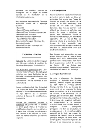 préalable. Ces différents contrats se
distinguent par le degré de liberté
accordé sur la distribution et la
réutilisation des œuvres.
Les contrats de licence Creative Commons
s'articulent autour de la typologie
suivante :
- Paternité
- Paternité/Pas de Modification
- Paternité/Pas d'Utilisation Commerciale
- Paternité/Pas d'Utilisation
Commerciale/Pas de Modification
- Paternité/Pas d'Utilisation
Commerciale/Partage à l'Identique des
Conditions Initiales
- Paternité/Partage à l'Identique des
Conditions Initiales

CONTRATS DE LICENCE CC
_____________________
Paternité [by] (Attribution) : l’œuvre peut
être librement utilisée, à condition de
l'attribuer à l'auteur en citant son nom.
Pas d'utilisation commerciale [nc] (Non
Commercial) : le titulaire de droits peut
autoriser tous types d'utilisation ou au
contraire, restreindre aux utilisations non
commerciales
(les
utilisations
commerciales restant soumises à son
autorisation).
Pas de modification [nd] (Non Derivative)
: le titulaire de droits peut continuer à
réserver la faculté de réaliser des œuvres
de type dérivées ou au contraire
autoriser à l'avance les modifications,
traductions.
Partage des conditions initiales à
l'identique [sa] (Share Alike) : le titulaire
de droits peut autoriser à l'avance les
modifications. Pour les œuvres dérivées,
il existe une obligation supplémentaire
qui consiste à les proposer au public
selon les mêmes conditions que l’œuvre
originale.

1. Principes généraux
Toutes les licences Creative Commons se
présentent comme suit : un titre, un
préambule (qui précise que l’usage de
l'œuvre est soumis aux termes de la
licence et au droit applicable), huit
clauses et une note sur Creative
Commons. Les licences donnent tout
d’abord les éléments de définition des
termes du contrat et définissent les
parties. Elles déterminent ensuite la
nature des droits octroyés, les restrictions
applicables (BY, SA, NC et ND), les
éléments relatifs à la conclusion de la
licence, le droit applicable, des
dispositions relatives aux garanties et à la
limitation de responsabilité ainsi que
d’autres clauses types.
Ces licences sont gouvernées par des
grands principes. Dans le cadre de cette
analyse nous nous intéresserons aux
points suivants : le respect du droit moral
(a), le caractère non exclusif des contrats
de licence (b), les limites aux
autorisations accordées à l’acceptant (c),
l'extinction des licences de l'offrant (d).
a. Le respect du droit moral
La mise à disposition de données
publiques et d’œuvres sous licences
Creative Commons ne porte pas atteinte
au droit moral de l'auteur, comme
l’indique l’article 4 des six licences. Le
droit moral est un ensemble de droits
extra patrimoniaux, lié à la personnalité
de l'auteur. Il se caractérise par le
principe, posé à l’article L. 121-1 du code
de la propriété intellectuelle, selon lequel
le droit moral est « perpétuel, inaliénable
et imprescriptible », le caractère
d’insaisissabilité étant souvent ajouté. Il
comporte
quatre
prérogatives
principales : le droit de divulgation, le
droit de repentir et de retrait, le droit à la
paternité et le droit au respect de
l’intégrité de l'œuvre. Dans le système
juridique français, le droit moral est
d'ordre public. Il est donc impossible de
déroger à ses mécanismes par contrat.
32

 
