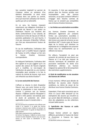 Son caractère impératif lui permet de
s'imposer même en présence d’un
élément d’extranéité. Le droit moral
s’impose donc aux parties au contrat,
ainsi qu'à tout tiers utilisateur de l'œuvre,
quelle que soit sa nationalité.
En ce sens, les licences imposent
notamment une obligation d'attribuer la
paternité de l’œuvre à son auteur ou
d'attribuer l’œuvre aux titulaires des
droits conformément à leur volonté, de
mentionner le titre de l’œuvre et l’URL de
première publication s’ils sont fournis. Il
n’est pas nécessaire d’identifier l’offrant,
qui n’est pas nécessairement l’auteur de
l’œuvre.
En cas de modification, l'utilisateur doit
indiquer qu'il a modifié l’œuvre originale
de l’auteur et enfin, indiquer un lien vers
la
licence
Creative
Commons
correspondante.
En indiquant l'attribution, l'utilisateur doit
être vigilant et ne pas suggérer qu'il a le
soutien des auteurs de l’œuvre originale
qu'il a modifiée. Le non-respect de
l’attribution de paternité ou une mention
incomplète peut entraîner à la fois la
rupture du contrat de licence, mais aussi
une infraction aux droits d’auteur 60.
b. La non-exclusivité des licences
L'offrant se réserve le droit d'exploiter
l’œuvre sous une autre licence ou d'en
cesser la distribution à tout moment 61.
L’article 3 commun aux six licences
dispose « l’Offrant autorise l’Acceptant à
exercer à titre gratuit, non-exclusif, pour
la durée de protection des droits
applicables et pour le monde entier ».
60 C’est pourquoi les acceptants et les offrants sont
invités à se reporter à un guide des bonnes
pratiques à observer pour créditer et marquer les
œuvres correctement. Ce guide est disponible à la
page suivante :
http://wiki.creativecommons.org/Marking
61 L’article 7 b) dispose « l’offrant se réserve à tout
moment le droit d’exploiter l’œuvre sous une autre
licence ou d’en cesser la distribution à tout
moment ».

En revanche, il n’est pas expressément
précisé dans les licences qu’elles sont
incompatibles
avec
des
licences
exclusives, ce qui peut conduire l’offrant à
s’engager dans d’autres contrats de
licence qui ne seraient pas compatibles
avec la licence Creative Commons.
c. Les limites aux autorisations accordées
Les licences Creative Commons se
définissent également par certaines
limites aux autorisations accordées à
l’acceptant par les termes de la licence. Il
doit inclure une copie de la licence ou son
identifiant URI62 à toute copie de l’œuvre
objet de la licence qu’il distribue ou
représente et il a l’obligation de conserver
intacts tous les avertissements qui se
réfèrent à la licence.
Par ailleurs, l'acceptant ne peut pas
consentir de contrats de sous-licence sur
l’œuvre et il ne doit pas imposer de
mesures techniques de protection qui
pourraient restreindre les droits d'un
bénéficiaire ultérieur. Les licences
intégrant les options NC et SA comportent
des restrictions supplémentaires.
d. Droit de modification ou de cessation
des licences de l'offrant
A tout moment, l'offrant peut décider de
distribuer les œuvres selon d'autres
conditions, ou même de cesser de les
distribuer sous licence Creative Commons.
Cependant, il faut avoir conscience que ce
choix n'a aucun effet rétroactif sur les
exemplaires des œuvres qui circulent ou
qui auront déjà été distribués, y compris
dans des adaptations ou des collections
incluant ladite œuvre.
2. Spécificités des licences et outils
Creative Commons
Chaque licence prévoit un régime
différent, permettant à l'auteur de choisir
et d'autoriser à l'avance les types
62 Identifiant Uniforme de Ressource
33

 