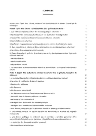 SOMMAIRE
_________

Introduction. L’open data culturel, moteur d’une transformation du secteur culturel par le
numérique

1

Partie I. L’open data culturel : quelles données pour quelles réutilisations ?

4

I. Quel est le champ de l’ouverture des données publiques culturelles ?

5

II. Quelles données publiques culturelles ouvrir à la réutilisation libre et gratuite ?

6

A. Les données statistiques et économiques des institutions culturelles

7

B. Les métadonnées culturelles

7

C. Les fichiers images et copies numériques des œuvres entrées dans le domaine public

8

III. Quel écosystème de création et d’innovation autour des données publiques culturelles ?

9

A. La création de services et produits innovants

9

B. L’open data culturel, un levier de croissance au service du développement de l’économie
culturelle française

11

1. Le marché de l’art

11

2. La tourisme culturel

11

3. Le patrimoine culturel

11

C. La constitution d’un écosystème de création et d’innovation à la française dans le secteur
culturel

12

Partie II. L’open data culturel : le principe l’ouverture libre et gratuite, l’exception la
redevance

13

I. Le cadre juridique de la réutilisation des données publiques du secteur culturel

14

A. La notion de réutilisation de donnée publique

14

1. Les données publiques

14

a. Un document

14

b. Un document administratif

14

c. Un document administratif en possession de l’Administration

15

2. La qualification de données publiques culturelles

15

3. Qu’est-ce qu’une réutilisation ?

16

B. Le régime de la réutilisation des données publiques

16

1. Le régime de la libre réutilisation des données publiques

16

a. Une donnée publique issue d’un document élaboré ou détenu par l’Administration

17

b. Une donnée publique sur laquelle des tiers ne détiennent pas de droits de propriété
intellectuelle

17

c. Une donnée publique ne contenant pas de données à caractère personnel et/ou
susceptible d’enfreindre le secret statistique et/ou d’affecter la vie privée des citoyens

19

i. La protection des données à caractère personnel

19

ii. Le respect du secret statistique

21

 