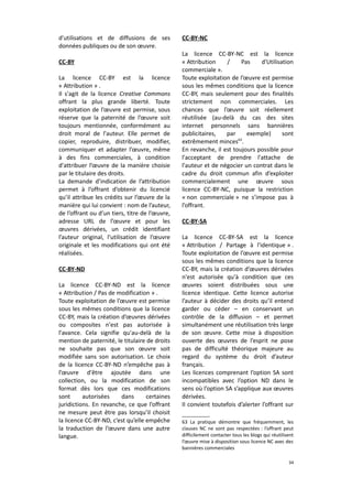 d'utilisations et de diffusions de ses
données publiques ou de son œuvre.
CC-BY
La licence CC-BY est la licence
« Attribution » .
Il s'agit de la licence Creative Commons
offrant la plus grande liberté. Toute
exploitation de l’œuvre est permise, sous
réserve que la paternité de l’œuvre soit
toujours mentionnée, conformément au
droit moral de l'auteur. Elle permet de
copier, reproduire, distribuer, modifier,
communiquer et adapter l’œuvre, même
à des fins commerciales, à condition
d'attribuer l’œuvre de la manière choisie
par le titulaire des droits.
La demande d’indication de l’attribution
permet à l’offrant d’obtenir du licencié
qu’il attribue les crédits sur l’œuvre de la
manière qui lui convient : nom de l’auteur,
de l’offrant ou d’un tiers, titre de l’œuvre,
adresse URL de l’œuvre et pour les
œuvres dérivées, un crédit identifiant
l’auteur original, l’utilisation de l’œuvre
originale et les modifications qui ont été
réalisées.
CC-BY-ND
La licence CC-BY-ND est la licence
« Attribution / Pas de modification » .
Toute exploitation de l’œuvre est permise
sous les mêmes conditions que la licence
CC-BY, mais la création d’œuvres dérivées
ou composites n'est pas autorisée à
l'avance. Cela signifie qu'au-delà de la
mention de paternité, le titulaire de droits
ne souhaite pas que son œuvre soit
modifiée sans son autorisation. Le choix
de la licence CC-BY-ND n’empêche pas à
l’œuvre d'être ajoutée dans une
collection, ou la modification de son
format dès lors que ces modifications
sont
autorisées
dans
certaines
juridictions. En revanche, ce que l’offrant
ne mesure peut être pas lorsqu’il choisit
la licence CC-BY-ND, c’est qu’elle empêche
la traduction de l’œuvre dans une autre
langue.

CC-BY-NC
La licence CC-BY-NC est la licence
« Attribution
/
Pas
d'Utilisation
commerciale ».
Toute exploitation de l’œuvre est permise
sous les mêmes conditions que la licence
CC-BY, mais seulement pour des finalités
strictement non commerciales. Les
chances que l’œuvre soit réellement
réutilisée (au-delà du cas des sites
internet personnels sans bannières
publicitaires,
par
exemple)
sont
extrêmement minces63.
En revanche, il est toujours possible pour
l'acceptant de prendre l'attache de
l'auteur et de négocier un contrat dans le
cadre du droit commun afin d’exploiter
commercialement une œuvre sous
licence CC-BY-NC, puisque la restriction
« non commerciale » ne s’impose pas à
l’offrant.
CC-BY-SA
La licence CC-BY-SA est la licence
« Attribution / Partage à l'identique » .
Toute exploitation de l’œuvre est permise
sous les mêmes conditions que la licence
CC-BY, mais la création d’œuvres dérivées
n'est autorisée qu'à condition que ces
œuvres soient distribuées sous une
licence identique. Cette licence autorise
l’auteur à décider des droits qu’il entend
garder ou céder – en conservant un
contrôle de la diffusion – et permet
simultanément une réutilisation très large
de son œuvre. Cette mise à disposition
ouverte des œuvres de l’esprit ne pose
pas de difficulté théorique majeure au
regard du système du droit d’auteur
français.
Les licences comprenant l’option SA sont
incompatibles avec l’option ND dans le
sens où l’option SA s’applique aux œuvres
dérivées.
Il convient toutefois d’alerter l’offrant sur
63 La pratique démontre que fréquemment, les
clauses NC ne sont pas respectées : l’offrant peut
difficilement contacter tous les blogs qui réutilisent
l’œuvre mise à disposition sous licence NC avec des
bannières commerciales
34

 