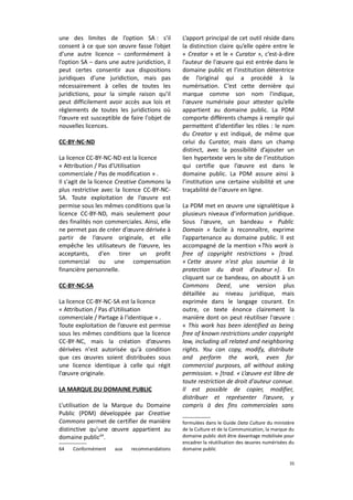 une des limites de l’option SA : s’il
consent à ce que son œuvre fasse l’objet
d’une autre licence – conformément à
l’option SA – dans une autre juridiction, il
peut certes consentir aux dispositions
juridiques d’une juridiction, mais pas
nécessairement à celles de toutes les
juridictions, pour la simple raison qu’il
peut difficilement avoir accès aux lois et
règlements de toutes les juridictions où
l’œuvre est susceptible de faire l'objet de
nouvelles licences.
CC-BY-NC-ND
La licence CC-BY-NC-ND est la licence
« Attribution / Pas d'Utilisation
commerciale / Pas de modification » .
Il s'agit de la licence Creative Commons la
plus restrictive avec la licence CC-BY-NCSA. Toute exploitation de l’œuvre est
permise sous les mêmes conditions que la
licence CC-BY-ND, mais seulement pour
des finalités non commerciales. Ainsi, elle
ne permet pas de créer d’œuvre dérivée à
partir de l’œuvre originale, et elle
empêche les utilisateurs de l’œuvre, les
acceptants, d'en tirer un profit
commercial ou une compensation
financière personnelle.
CC-BY-NC-SA
La licence CC-BY-NC-SA est la licence
« Attribution / Pas d'Utilisation
commerciale / Partage à l'identique » .
Toute exploitation de l’œuvre est permise
sous les mêmes conditions que la licence
CC-BY-NC, mais la création d’œuvres
dérivées n'est autorisée qu'à condition
que ces œuvres soient distribuées sous
une licence identique à celle qui régit
l’œuvre originale.
LA MARQUE DU DOMAINE PUBLIC
L’utilisation de la Marque du Domaine
Public (PDM) développée par Creative
Commons permet de certifier de manière
distinctive qu'une œuvre appartient au
domaine public64.
64

Conformément

aux

recommandations

L’apport principal de cet outil réside dans
la distinction claire qu’elle opère entre le
« Creator » et le « Curator », c’est-à-dire
l’auteur de l'œuvre qui est entrée dans le
domaine public et l’institution détentrice
de l’original qui a procédé à la
numérisation. C’est cette dernière qui
marque comme son nom l'indique,
l'œuvre numérisée pour attester qu’elle
appartient au domaine public. La PDM
comporte différents champs à remplir qui
permettent d'identifier les rôles : le nom
du Creator y est indiqué, de même que
celui du Curator, mais dans un champ
distinct, avec la possibilité d’ajouter un
lien hypertexte vers le site de l’institution
qui certifie que l’œuvre est dans le
domaine public. La PDM assure ainsi à
l’institution une certaine visibilité et une
traçabilité de l'œuvre en ligne.
La PDM met en œuvre une signalétique à
plusieurs niveaux d’information juridique.
Sous l'œuvre, un bandeau « Public
Domain » facile à reconnaître, exprime
l’appartenance au domaine public. Il est
accompagné de la mention «This work is
free of copyright restrictions » [trad.
« Cette œuvre n'est plus soumise à la
protection du droit d'auteur »]. En
cliquant sur ce bandeau, on aboutit à un
Commons Deed, une version plus
détaillée au niveau juridique, mais
exprimée dans le langage courant. En
outre, ce texte énonce clairement la
manière dont on peut réutiliser l'œuvre :
« This work has been identified as being
free of known restrictions under copyright
law, including all related and neighboring
rights. You can copy, modify, distribute
and perform the work, even for
commercial purposes, all without asking
permission. » [trad. « L’œuvre est libre de
toute restriction de droit d'auteur connue.
Il est possible de copier, modifier,
distribuer et représenter l’œuvre, y
compris à des fins commerciales sans
formulées dans le Guide Data Culture du ministère
de la Culture et de la Communication, la marque du
domaine public doit être davantage mobilisée pour
encadrer la réutilisation des œuvres numérisées du
domaine public
35

 