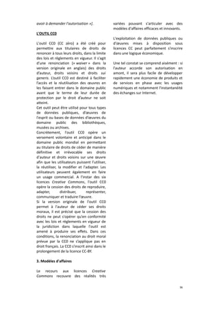 avoir à demander l'autorisation »].
L'OUTIL CC0
L'outil CC0 (CC zéro) a été créé pour
permettre aux titulaires de droits de
renoncer à tous leurs droits, dans la limite
des lois et règlements en vigueur. Il s'agit
d'une renonciation (« waiver » dans la
version originale en anglais) des droits
d’auteur, droits voisins et droits sui
generis. L’outil CC0 est destiné à faciliter
l’accès et la réutilisation des œuvres en
les faisant entrer dans le domaine public
avant que le terme de leur durée de
protection par le droit d’auteur ne soit
atteint.
Cet outil peut être utilisé pour tous types
de données publiques, d’œuvres de
l'esprit ou bases de données d’œuvres du
domaine public des bibliothèques,
musées ou archives.
Concrètement, l'outil CC0 opère un
versement volontaire et anticipé dans le
domaine public mondial en permettant
au titulaire de droits de céder de manière
définitive et irrévocable ses droits
d'auteur et droits voisins sur une œuvre
afin que les utilisateurs puissent l'utiliser,
la réutiliser, la modifier et l'adapter. Les
utilisateurs peuvent également en faire
un usage commercial. A l'instar des six
licences Creative Commons, l'outil CC0
opère la cession des droits de reproduire,
adapter,
distribuer,
représenter,
communiquer et traduire l’œuvre.
Si la version originale de l'outil CC0
permet à l'auteur de céder ses droits
moraux, il est précisé que la cession des
droits ne peut s'opérer qu'en conformité
avec les lois et règlements en vigueur de
la juridiction dans laquelle l'outil est
amené à produire ses effets. Dans ces
conditions, la renonciation au droit moral
prévue par la CC0 ne s’applique pas en
droit français. La CC0 s'inscrit ainsi dans le
prolongement de la licence CC-BY.

variées pouvant s'articuler avec des
modèles d'affaires efficaces et innovants.
L'exploitation de données publiques ou
d'œuvres mises à disposition sous
licences CC peut parfaitement s'inscrire
dans une logique économique.
Une tel constat se comprend aisément : si
l'auteur accorde son autorisation en
amont, il sera plus facile de développer
rapidement une économie de produits et
de services en phase avec les usages
numériques et notamment l'instantanéité
des échanges sur Internet.

3. Modèles d'affaires
Le recours aux licences Creative
Commons recouvre des réalités très
36

 