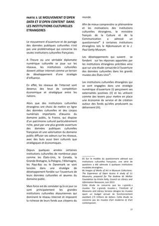PARTIE 3. LE MOUVEMENT D'OPEN

DATA ET D'OPEN CONTENT DANS
LES INSTITUTIONS CULTURELLES
ETRANGERES
Le mouvement d'ouverture et de partage
des données publiques culturelles n'est
pas une problématique qui concerne les
seules institutions culturelles françaises.
A l'heure où une véritable diplomatie
numérique culturelle se joue sur les
réseaux, les institutions culturelles
doivent utiliser Internet comme un terrain
de développement d'une stratégie
d'influence.
En effet, les réseaux de l'Internet sont
devenus des lieux de compétition
économique et stratégique entre les
nations.
Alors que des institutions culturelles
étrangères ont choisi de mettre en ligne
des données culturelles et des corpus
numérisés importants d’œuvres du
domaine public, la France, qui dispose
d'un patrimoine culturel particulièrement
riche, peut par une plus grande ouverture
des données publiques culturelles
françaises et une valorisation du domaine
public diffuser ses valeurs sur les réseaux,
avec des buts aussi bien culturels que
stratégiques et économiques.
Depuis quelques années certaines
institutions culturelles de nombreux pays
comme les États-Unis, le Canada, la
Grande-Bretagne, la Pologne, l'Allemagne,
les Pays-Bas ou le Danemark se sont
lancées
dans
une
stratégie
de
développement fondée sur l'ouverture de
leurs données culturelles et œuvres du
domaine public.
Mais force est de constater qu'à ce jour ce
sont
principalement
les
grandes
institutions culturelles étasuniennes qui
dominent le réseau Internet et imposent
la richesse de leurs fonds aux citoyens du

monde.
Afin de mieux comprendre ce phénomène
et les motivations des institutions
culturelles étrangères, le ministère
français de la Culture et de la
Communication
a
adressé
un
65
questionnaire à certaines institutions
étrangères tels le Rijksmuseum et le J.
Paul Getty Museum.
Les développements qui suivent
se
fondent sur les réponses apportées par
les institutions étrangères précitées ainsi
que sur une étude consacrée à l’ouverture
des données culturelles dans les grands
musées des États-Unis66.
Les institutions culturelles étrangères qui
se sont engagées dans une stratégie
numérique d'ouverture (I) perçoivent ses
externalités positives (II) et les utilisent
comme des leviers pour mettre en place
une économie de service et de création
autour des fonds qu'elles produisent ou
détiennent (III).

65 Sur le modèle du questionnaire adressé aux
institutions culturelles françaises, une série de
questions a été adressée à quelques institutions
muséales étrangères.
66 Images of Works of Art in Museum Collections:
The Experience of Open Access A study of 11
Museums, prepared for The Andrew W. Mellon
Foundation by Kristin Kelly, Council on Library and
Information Resources, Juin 2013
Cette étude ne concerne que les « grands »
musées. Par « grands musées », l’Institute of
Museums and Library Services désigne les musées
ayant un budget annuel de fonctionnement
excédant 2.9 millions de dollars. Cette étude ne
concerne pas les musées d’art moderne et d’art
contemporain.
37

 