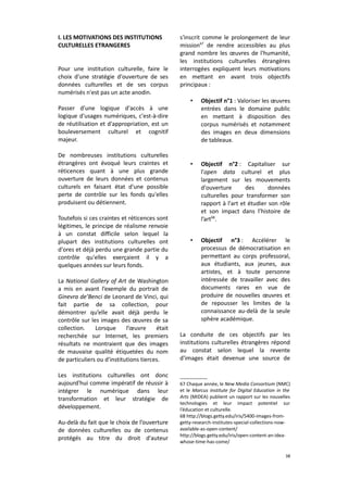 I. LES MOTIVATIONS DES INSTITUTIONS
CULTURELLES ETRANGERES
Pour une institution culturelle, faire le
choix d'une stratégie d'ouverture de ses
données culturelles et de ses corpus
numérisés n'est pas un acte anodin.
Passer d'une logique d'accès à une
logique d'usages numériques, c'est-à-dire
de réutilisation et d'appropriation, est un
bouleversement culturel et cognitif
majeur.
De nombreuses institutions culturelles
étrangères ont évoqué leurs craintes et
réticences quant à une plus grande
ouverture de leurs données et contenus
culturels en faisant état d'une possible
perte de contrôle sur les fonds qu'elles
produisent ou détiennent.
Toutefois si ces craintes et réticences sont
légitimes, le principe de réalisme renvoie
à un constat difficile selon lequel la
plupart des institutions culturelles ont
d'ores et déjà perdu une grande partie du
contrôle qu'elles exerçaient il y a
quelques années sur leurs fonds.
La National Gallery of Art de Washington
a mis en avant l’exemple du portrait de
Ginevra de’Benci de Leonard de Vinci, qui
fait partie de sa collection, pour
démontrer qu’elle avait déjà perdu le
contrôle sur les images des œuvres de sa
collection.
Lorsque
l’œuvre
était
recherchée sur Internet, les premiers
résultats ne montraient que des images
de mauvaise qualité étiquetées du nom
de particuliers ou d'institutions tierces.
Les institutions culturelles ont donc
aujourd'hui comme impératif de réussir à
intégrer le numérique dans leur
transformation et leur stratégie de
développement.
Au-delà du fait que le choix de l’ouverture
de données culturelles ou de contenus
protégés au titre du droit d'auteur

s'inscrit comme le prolongement de leur
mission67 de rendre accessibles au plus
grand nombre les œuvres de l'humanité,
les institutions culturelles étrangères
interrogées expliquent leurs motivations
en mettant en avant trois objectifs
principaux :
•

Objectif n°1 : Valoriser les œuvres
entrées dans le domaine public
en mettant à disposition des
corpus numérisés et notamment
des images en deux dimensions
de tableaux.

•

Objectif n°2 : Capitaliser sur
l'open data culturel et plus
largement sur les mouvements
d'ouverture
des
données
culturelles pour transformer son
rapport à l'art et étudier son rôle
et son impact dans l’histoire de
l’art68.

•

Objectif n°3 : Accélérer le
processus de démocratisation en
permettant au corps professoral,
aux étudiants, aux jeunes, aux
artistes, et à toute personne
intéressée de travailler avec des
documents rares en vue de
produire de nouvelles œuvres et
de repousser les limites de la
connaissance au-delà de la seule
sphère académique.

La conduite de ces objectifs par les
institutions culturelles étrangères répond
au constat selon lequel la revente
d'images était devenue une source de

67 Chaque année, le New Media Consortium (NMC)
et le Marcus Institute for Digital Education in the
Arts (MIDEA) publient un rapport sur les nouvelles
technologies et leur impact potentiel sur
l’éducation et culturelle.
68 http://blogs.getty.edu/iris/5400-images-fromgetty-research-institutes-special-collections-nowavailable-as-open-content/
http://blogs.getty.edu/iris/open-content-an-ideawhose-time-has-come/
38

 